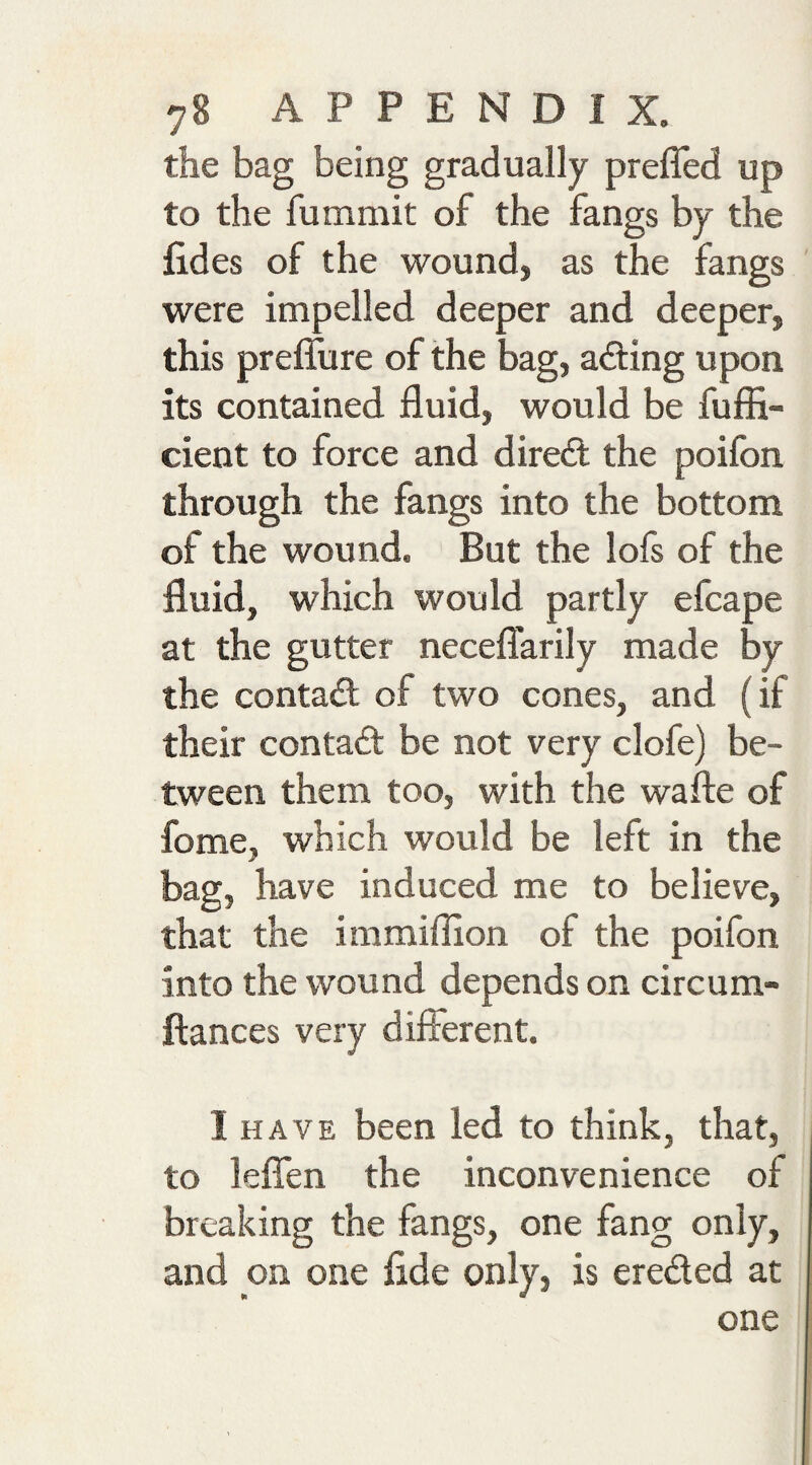 the bag being gradually preffed up to the fummit of the fangs by the fides of the wound, as the fangs were impelled deeper and deeper, this preflure of the bag, acting upon its contained fluid, would be fufii- cient to force and direft; the poifon through the fangs into the bottom of the wound. But the lofs of the fluid, which would partly efcape at the gutter neceflarily made by the contact of two cones, and (if their contact be not very clofe) be¬ tween them too, with the wafte of fome, which would be left in the bag, have induced me to believe, that the immiflion of the poifon into the wound depends on circum- ftances very difierent. I HAVE been led to think, that, to lefien the inconvenience of breaking the fangs, one fang only, and on one fide only, is ereded at one