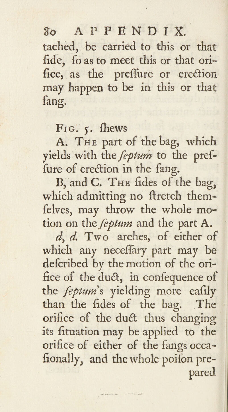 tached, be carried to this or that fide, fo as to meet this or that ori¬ fice, as the preflure or erection may happen to be in this or that fang. Fig. j. fliews A. The part of the bag, which yields with the feptum to the pref- fure of erection in the fang. B, and C. The fides of the bag, which admitting no ftretch them- felves, may throw the whole mo^ tion on the feptum and the part A. d, d. Two arches, of either of which any neceflary part may be defcribed by the motion of the ori¬ fice of the du&lt;ft, in confequence of the feptum\ yielding more eafily than the fides of the bag. The orifice of the du£l thus changing its fituation may be applied to the orifice of either of the fangs occa- fionally, and the whole poifon pre-