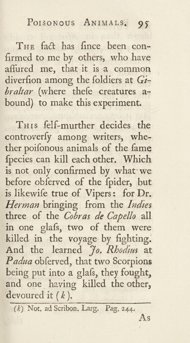 The fa£t has fince been con¬ firmed to me by others, who have aflured me, that it is a common diverfion among the foldiers at G/- hraltar (where thefe creatures a- bound) to make this experiment. This felf-murther decides the controverfy among writers, whe¬ ther poifonous animals of the fame fpecies can kill each other. Which is not only confirmed by what'we before obferved of the fpider, but is likewife true of Vipers: for Dr. Herman bringing from the Indies three of the Cobras de Capello all in one glafs, two of them were killed in the voyage by fighting. And the learned Jo. Rhodius at Padua obferved, that two Scorpions being put into a glafs, they fought, and one having killed the other, devoured it (). (k) Not. adScribon. Larg. Pag, 244. As