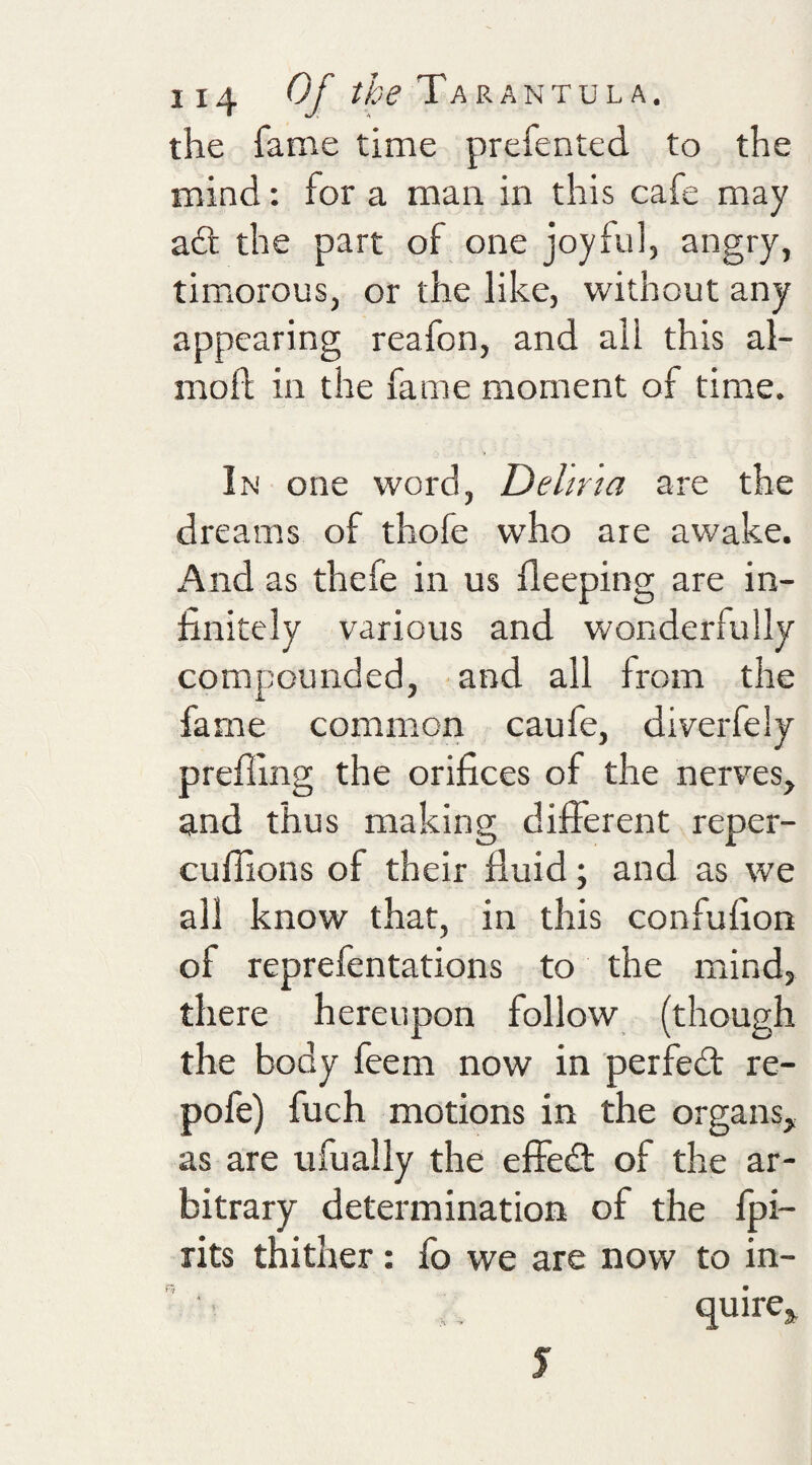 the fame time prefented to the mind; for a man in this cafe may ad: the part of one joyful, angry, timorous, or the like, without any appearing reafon, and ail this al- mofl; in the fame moment of time. In one word, Deliria are the dreams of thofe who are awake. And as thefe in us deeping are in¬ finitely various and wonderfully compounded, and all from the fame common caufe, diverfely preffing the orifices of the nerves, and thus making different reper- cuflions of their fluid; and as we all know that, in this confufion of reprefentations to the mnnd, there hereupon follow (though the body feem now in perfed re- pofe) fuch motions in the organs, as are ufually the effed of the ar¬ bitrary determination of the fpi- rits thither: fo we are now to in- quire^ J