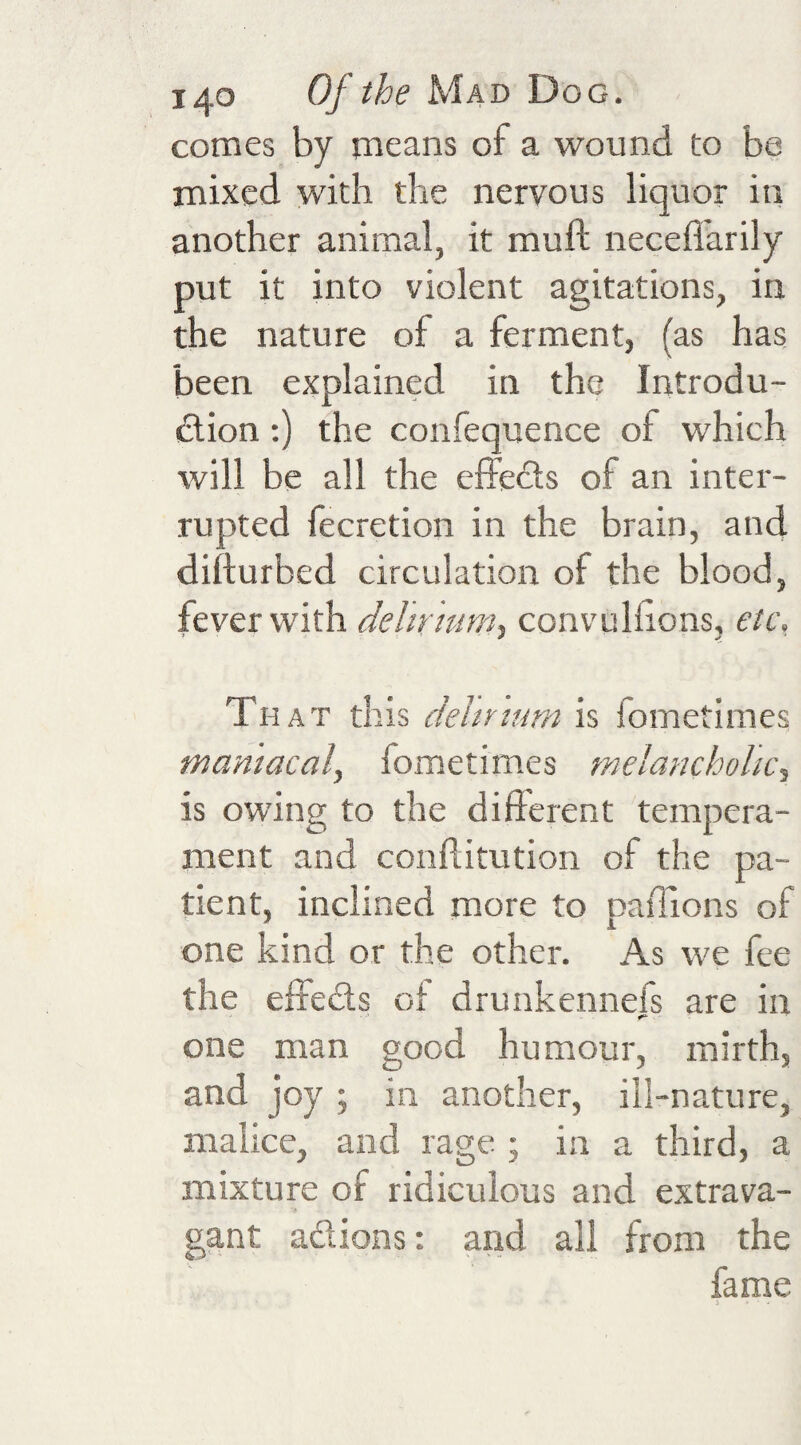 comes by means of a wound to be mixed with the nervous liquor in another animal, it muft necefi'arily put it into violent agitations, in the nature of a ferment, (as has been explained in the Introdu¬ ction :) the confequence of which will be all the effects of an inter¬ rupted fecretion in the brain, and difturbed circulation of the blood, fever with delirium^ convuhions, etc, Th AT this deity turn is fometiraes maniacal, fometimes melancholic, is owing to the different tempera¬ ment and conflitution of the pa¬ tient, inclined more to paiTions of one kind or the other. As we fee the elreCts oi drunkennefs are in one man good humour, mirth, and joy; in another, ill-nature, malice, and rage ; in a third, a mixture of ridiculous and extrava¬ gant actions: and all from the fame