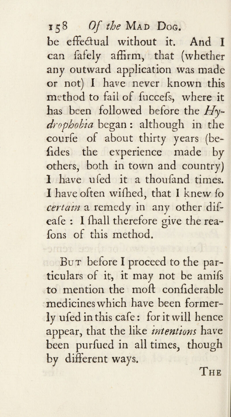 be effedual without it. And I can fafely affirm, that (whether any outward application was made or not) I have never known this method to faii of fuccefs, where it has been followed before the Hy¬ drophobia began: although in the courfe of about thirty years (be- lides the evperience made by others, both in town and country) 1 have ufed it a thoufand times. I have often wifhed, that I knew fo certain a remedy in any other dif- eafe : I ffiall therefore give the rea- fons of this method. But before I proceed to the par¬ ticulars of it, it may not be amifs to mention the moft confiderable medicines which have been former¬ ly ufed in this cafe: for it will hence appear, that the like intentions have been purfued in all times, though by different ways. The