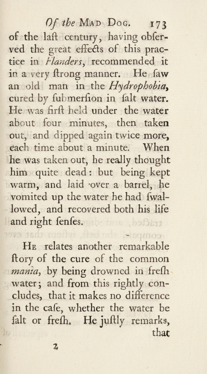 of the laft century, having obfer- ved the great effeds of this prac¬ tice in Flanders, recommended it in a very ftrong manner. He faw an old man in the H'ydrophobiay cured by fubmerhon in fait water. He was firft held under the water about four minutes, then taken out, and dipped again twice more, each time about a minute. When he was taken out, he really thought him quite dead: but being kept warm, and laid 'over a barrel, he vomited up the water he had fwal- lowed, and recovered both his life and right fenfes. He relates another remarkable ftory of the cure of the common mama, by being drowned in frefli water; and from this rightly con¬ cludes, that it makes no difference in the cafe, whether the water be fait or frefli, Hejuftly remarks, that