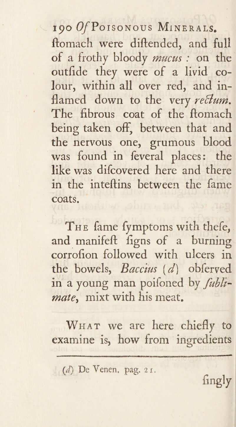 ftomach were diftended, and full of a frothy bloody mucus : on the outlide they were of a livid co¬ lour, within all over red, and in¬ flamed down to the very reBum. The fibrous coat of the ftomach being taken off, between that and the nervous one, grumous blood was found in feveral places: the like was difcovered here and there in the inteftins between the fame coats. The fame fymptoms with thefe, and manifeft figns of a burning corrofion followed with ulcers in the bowels, Baccms [d] obferved in a young man poifoned by fubh- matCi mixt with his meat. What we are here chiefly to examine is, how from ingredients {d) De Venen, pag. 2x. fingly