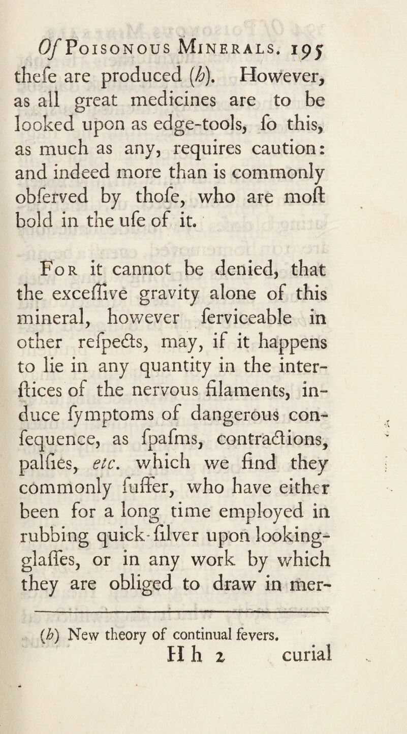thefe are produced {h). However, as all great medicines are to be looked upon as edge-tools, fo this, as much as any, requires caution: and indeed more than is commonly obferved by thofe, who are moft bold in the ufe of it. For it cannot be denied, that the exceffive gravity alone of this mineral, hov/ever ferviceable in other relpeits, may, if it happens to lie in any quantity in the inter- ftices of the nervous filaments, in- duce lymptoms of dangerous con- fequence, as fpafms, contradions, palfies, etc. which we find they commonly fulfer, who have either been for a long time employed in rubbing quick- filver upon looking- glaffes, or in any work by which they are obliged to draw in mer- {h) New theory of continual fevers. H h z curial