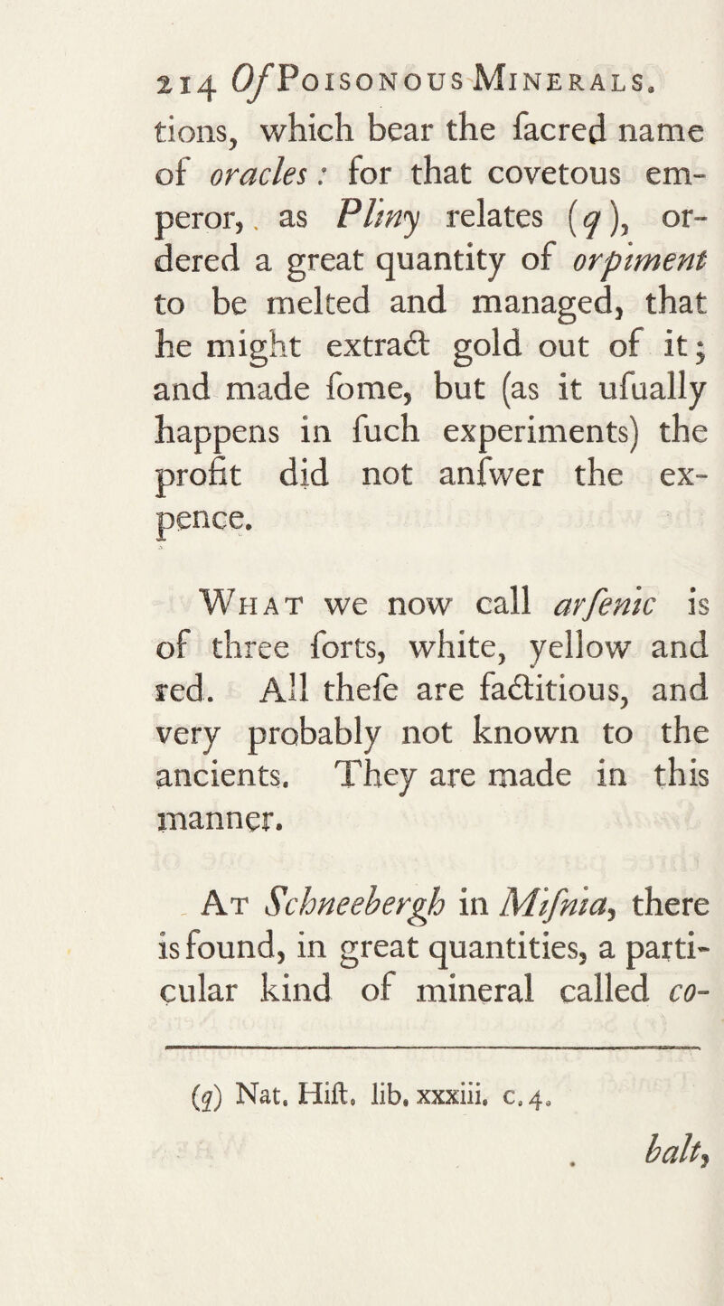 tions, which bear the facred name of oracles: for that covetous em¬ peror, , as Plmy relates {q), or¬ dered a great quantity of orptment to be melted and managed, that he might extradt gold out of itj and made fome, but (as it ufually happens in fuch experiments) the profit did not anfwer the ex¬ pence. What we now call arfenic is of three forts, white, yellow and red. All thefe are fadlitious, and very probably not known to the ancients. They are made in this manner. . At Schneehergh in M'tfma, there is found, in great quantities, a parti¬ cular kind of mineral called co- (q) Nat, Hift, lib, xxxiii. c.4.