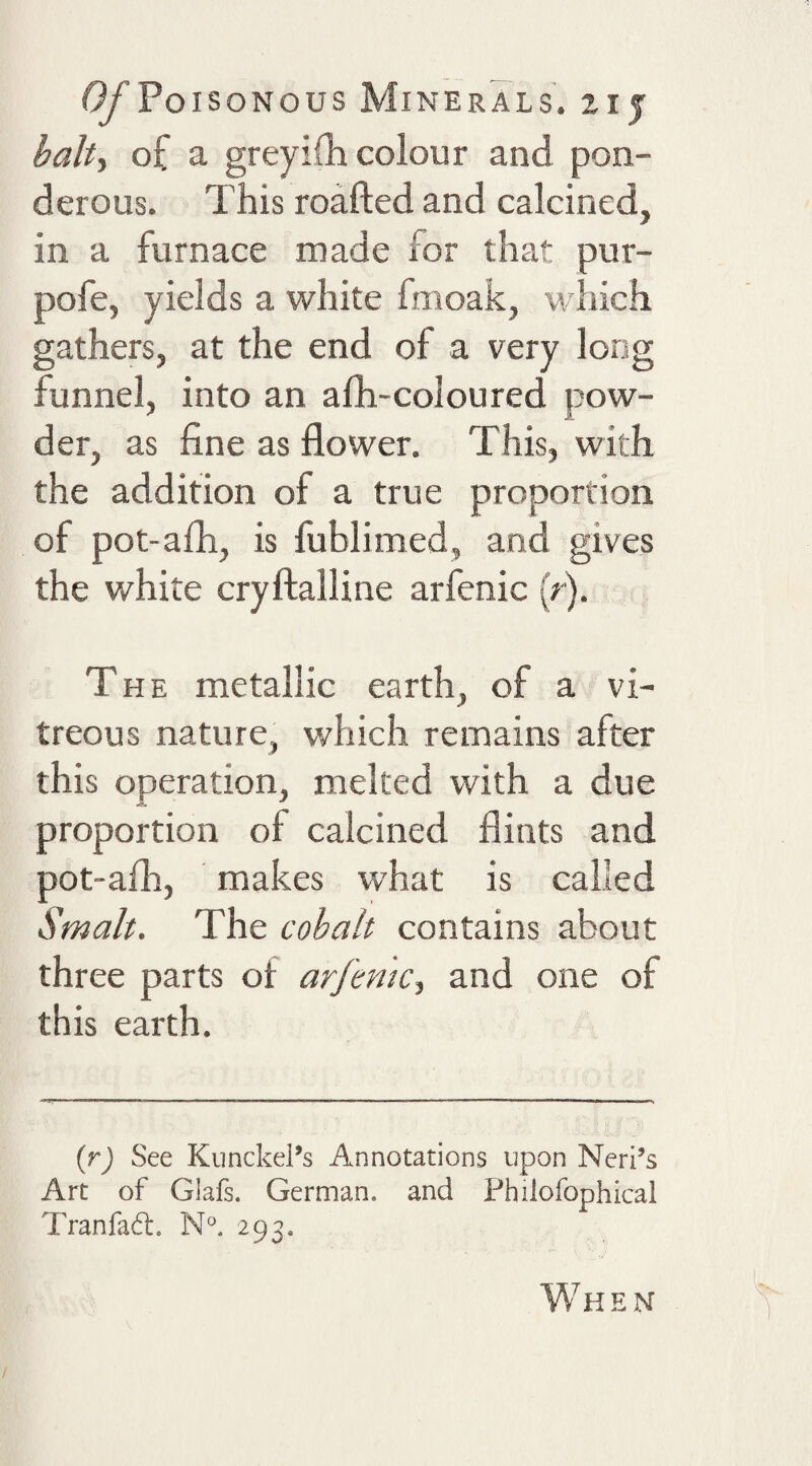 baht of a greyifli colour and pon¬ derous. This roafted and calcined, in a furnace made for that pur- pofe, yields a white fmoak, which gathers, at the end of a very long funnel, into an afh-coloured pow¬ der, as fine as flower. This, with the addition of a true proportion of pot-afli, is fublimed, and gives the white cryftalline arfenic (r). The metallic earth, of a vi¬ treous nature, which remains after this operation, melted with a due proportion of calcined flints and pot-afli, makes what is called Smalt. The cobalt contains about three parts ol: arfemct and one of this earth. {r) See KunckePs Annotations upon Neri’s Art of Glafs. German, and Philofophical Tranfad. 293. When