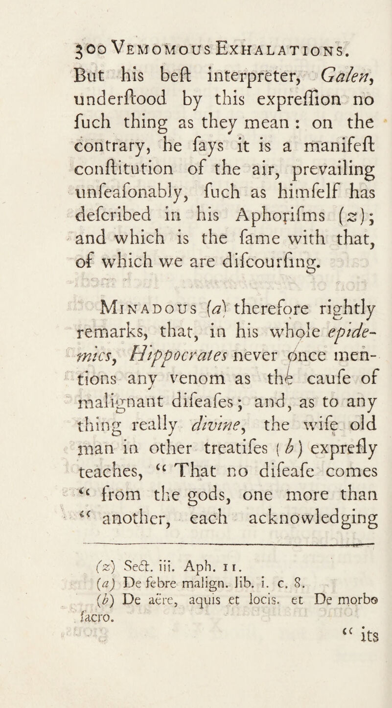 But his befl interpreter, Galen^ underflood by this expfeffion no fuch thing as they mean : on the contrary, he fays it is a manifefl conflitution of the air, prevailing imfeafonably, fuch as himfelf has defcribed in his Aphofifms (s); and which is the fame with that, of which w'e are difcourfing. Minadous {a) therefore rightly remarks, that, in his whple epide¬ mics, Hippocrates never pnce men¬ tions any venom as thk caufe of malignant difeafes; and, as to any thing really dtvine, the wife, old man in other treatifes { b) exprefly teaches, “ That no difeafe comes from the gods, one more than another, each acknowledging ('2:) Se6t. iii. Aph. 11. De febre malign, lib. i. c. S. {b) De acre, aquls et locis. et De morb© facro. ’ ,, its