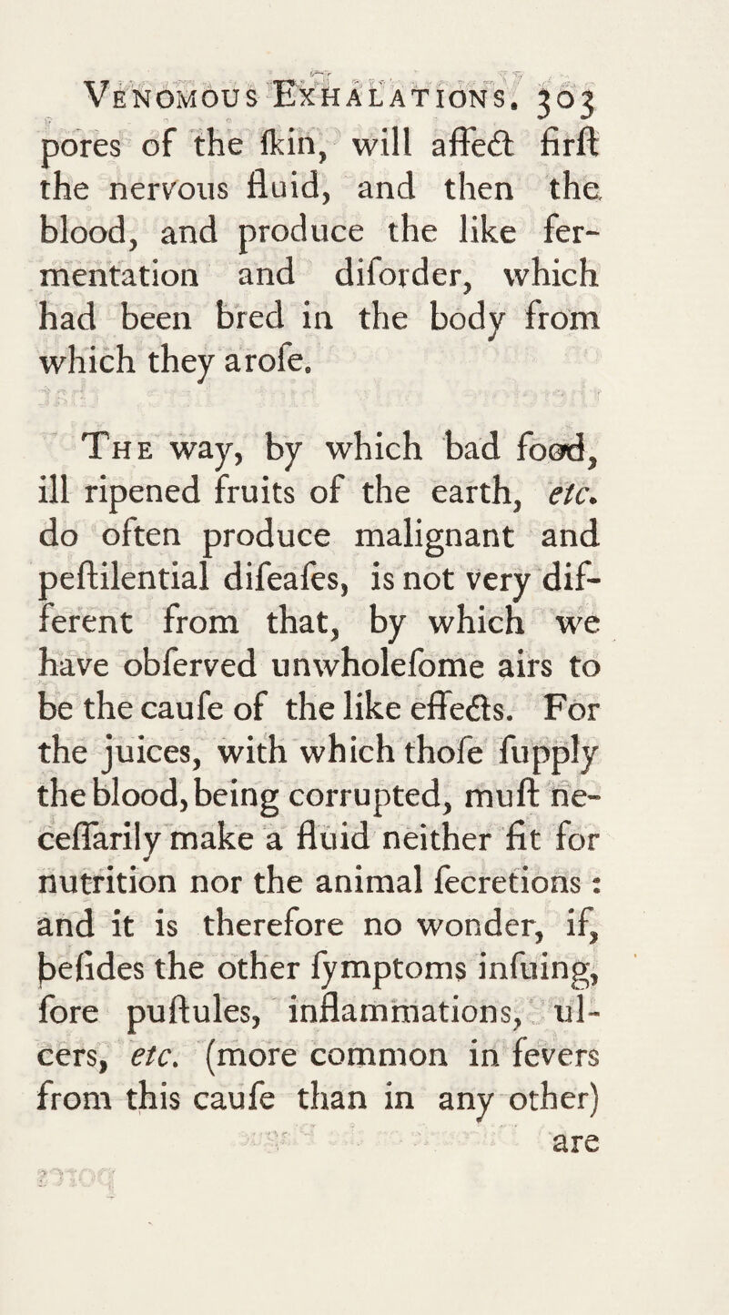V E N OM OU S Ex H A L A TI ON S. 363 pores of the fkin,' will affedl firft the nervous fluid, and then the, blood, and produce the like fer¬ mentation and diford er, which had been bred in the body from which they arofe. The way, by which bad food, ill ripened fruits of the earth, etc, do often produce malignant and peftilential difeafes, is not very dif¬ ferent from that, by which we have obferved unwholelbme airs to be the caufe of the like efiedls. For the juices, with which thofe fupply the blood, being corrupted, muft 'fie- ceflarily make a fluid neither fit for nutrition nor the animal fecretions: and it is therefore no wonder, if, faefides the other fymptoms infuing, fore puftules, inflammations, ul¬ cers, etc. (more common in fevers from this caufe than in any other) are