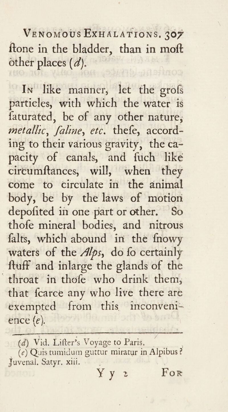 ilone in the bladder, than in mofi: other places {^d). In like manner, let the grols particles, with which the water is faturated, be of any other naturcj metallic, falme-, etc. thefe, accord¬ ing to their various gravity, the ca¬ pacity of canals, and fuch like circu mftances, will, when they come to circulate in the animal body, be by the laws of motion depofited in one part or other. So thofe mineral bodies, and nitrous falts, which abound iit the fnowy waters of the do fo certainly fluff and inlarge the glands of the throat in thofe who drink them, that fcarce any who live there are exempted from this, inconveni¬ ence (f). ■. _ j ^ ^ {d) Vid. Lifter’s Voyage to Paris. (e) Qiiis tumidum guttur miratur in Alpibus ? Juvenal. Satyr, xiii. Yy z For