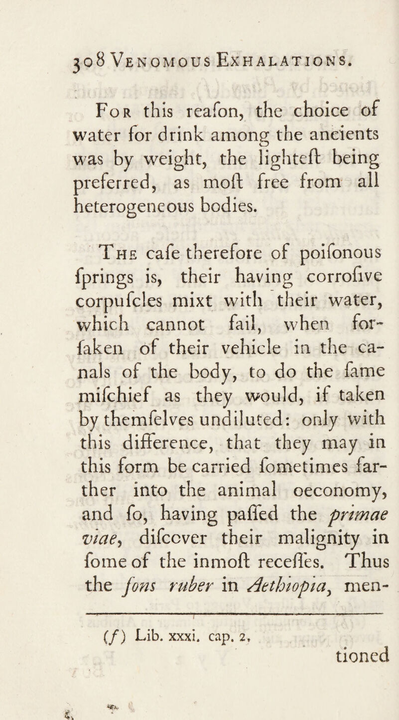 For this reafon, the choice of water for drink among the ancients was by weight, the lighteft being preferred, as moft free from- all heterogeneous bodies. The cafe therefore of poifonous fprings is, their having corrobve corpufcles mixt with their water, which cannot fail, when for- faken of their vehicle in the ca¬ nals of the body, to do the fame mifehief as they would, if taken by themfelves undiluted: only with this difference, that they may in this form be carried fometimes far¬ ther into the animal oeconomy, and fo, having paffed the primae viae, difeever their malignity in fome of the inmoft receffes. Thus the fons ruber in Aethmpia^ men- (/) Lib. xxxi. cap. 2, tioned