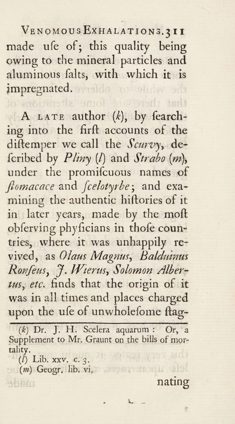 made ufe of; this quality being owing to the mineral particles and aluminous halts, with which it is impregnated. A LATE author (i), by fearch- ing into the firft accounts of the diftemper we call the Scurvy^ de- fcribed by Pliny (/) and Strabo (m), under the promifcuous names of fiomacace and fcelotyrbe-, and exa¬ mining the authentic hiftories of it in later years, made by the moft obferving phyhcians in thofe coun¬ tries, where it was unhappily re¬ vived, as Glaus Magnus.^ Balduinus RonfeuSy J. pfGerusy Solomon Alber- tuSy etc. finds that the origin of it was in all times and places charged upon the ufe of unwholefome flag- {k) Dr. J. H. Scelera aquarum : Or, a Supplement to Mr. Graunt on the bills of mor¬ tality. (/) Lib. XXV. G. 3. {m) Geogr, lib, vi, nating