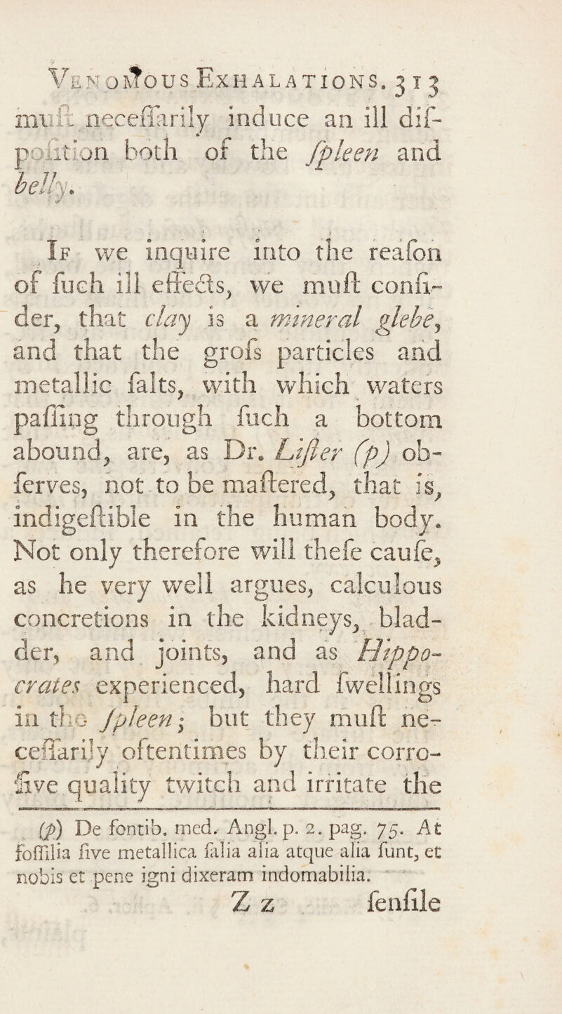 mVift neceffiirily induce an ill dif- poiition both of the fpleen and bellpj. ' ' } If we inquire into the reafon of fueh ill efl’eds, we muft confi- der, that clci'^ is a mineral glebe^ and that the grofs particles aiid metallic falts, with which vvaters palling through fuch a bottom abound, are, as Dr. L 'tfier (p) ob- ferves, not to be maftered, that is, indigeftible in the human body. Not only therefore will thefe caule, as he very well argues, calculous concretions in the kidneys, blad¬ der, and joints, and as Hippo¬ crates. experienced, hard fwellings in the Jpleen-, but they riiuft ne- ceffarijy oltentimes by their corrc- £ve quality twitch and irritate the {p) De fontib. med. Angl. p. 2. pag. 75. At foffiiia five metallica fiilia alia atque alia funt, et nobis et pene igni dixeram indomabilia.  Z z fenhle