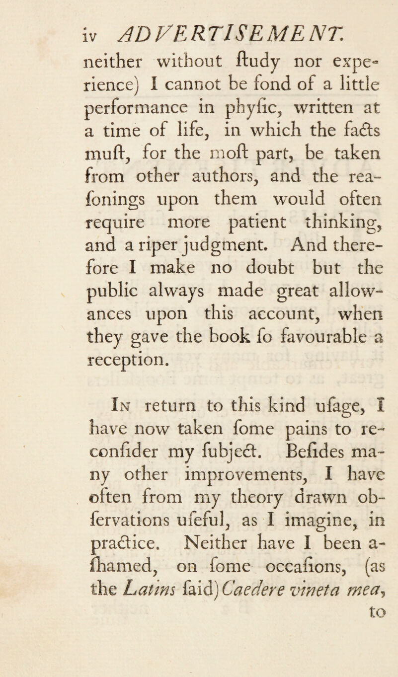 neither without ftudy nor expe¬ rience) I cannot be fond of a little performance in phylic, written at a time of life, in which the fads muft, for the mofl: part, be taken from other authors, and the rea- fonings upon them would often require more patient thinking, and a riper judgment. And there¬ fore I make no doubt but the public always made great allow¬ ances upon this account, when they gave the book fo favourable a reception. In return to this kind ufage, I have now taken fome pains to re- confider my fubjedt, Belides ma¬ ny other improvements, I have often from my theory drawn ob- fervations ufeful, as I imagine, in pradtice. Neither have I been a- fliamed, on fome occalions, (as the Latim faid) Caedere vweta mea., to