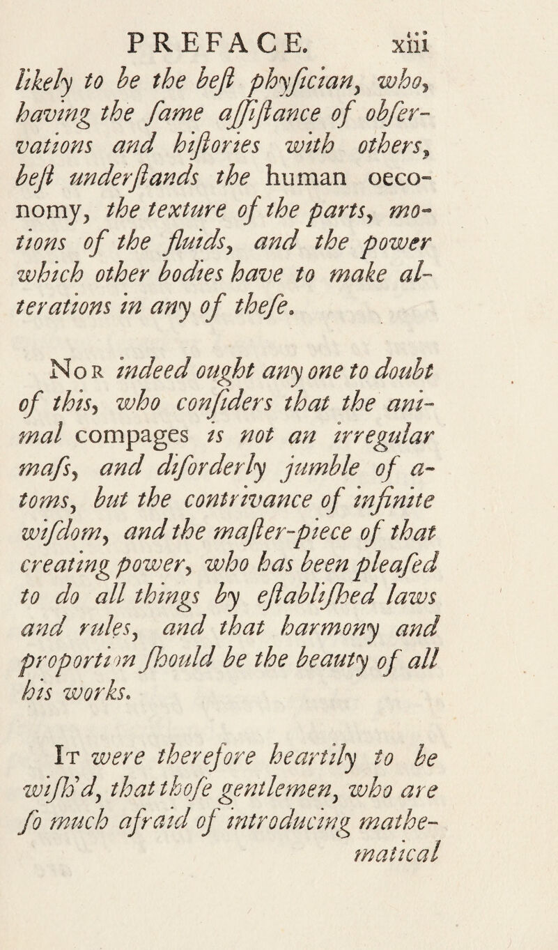 likely to be the beji phyftc’iany whot having the fame affijiance of obfer- vat'ions and hifiortes with othersy beji under funds the human oeco- nomy, the texture of the partSy mo¬ tions of the fluidsy and the power which other bodies have to make al¬ terations in any of thefe. Nor indeed ought any one to doubt of thisy who confiders that the ani¬ mal compages is not an irregtdar mafsy and diforderly jumble of a- tomSy but the contrivance of infinite wifdoniy and the mafer-piece of that creating powery who has been pleafed to do all things by eflablijhed laws and rulesy and that harmony and proportion fhould be the beauty of all his works. It were therefore heartily to be wijh'd, that thofe gentlemeny who are fo much afraid of introducing mathe¬ matical