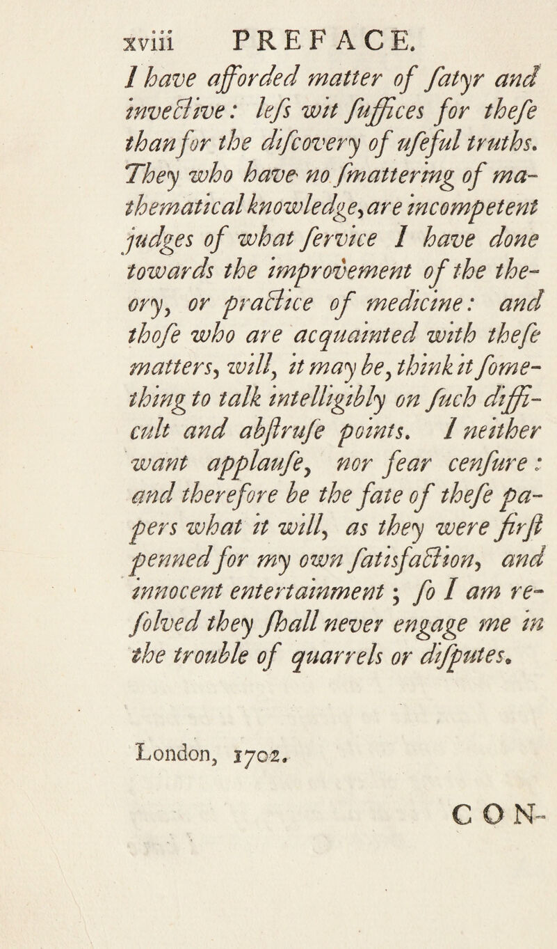 / have afforded matter of fat^ and mveBtve: lefs w'lt fuffices for thefe than for the difcoverj of ufeful truths. They who have no [mattering of ma¬ thematical knowledge^ are incompetent judges of what fervice I have done towards the improvement of the the¬ ory, or praBice of medicine: and thofe who are acquainted with thefe matters, will, it may be, think it fome- thmg to talk intelligibly on fuch diffi¬ cult and abjlrufe points. 1 neither want applaufe, nor fear cenfure: and therefore be the fate of thefe pa¬ pers what It will, as they were firfl pennedfor my own fatlsfaBion, and innocent entertainment; fo / am re- folved they fhall never engage me In the trouble of quarrels or difputes, London, 1702. CON-