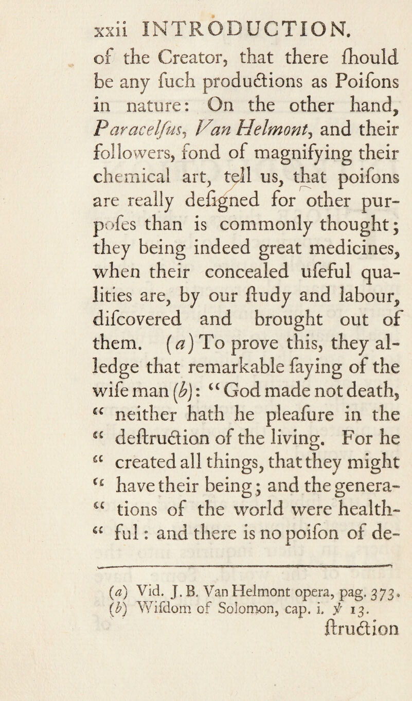 of the Creator, that there fhould be any fuch productions as Poifons in nature: On the other hand, Paracelfus^ V%n Helmont., and their followers, fond of magnifying their chemical art, tyll us, that poifons are really deiigned for other pur- pofes than is commonly thought j they being indeed great medicines, when their concealed ufeful qua¬ lities are, by our fludy and labour, difcovered and brought out of them. (^7) To prove this, they al¬ ledge that remarkable faying of the wife man ((^j: “ God made not death, “ neither hath he pleafure in the “ deftruCtion of the living. For he “ created all things, that they might have their being; and the genera- tions of the world were health- “ ful: and there is nopoifon of de- [a) Vid. J. B. Van Helmont opera, pag. 373, ib) AVifdom of Solomon, cap. i. f 13. ftrudion