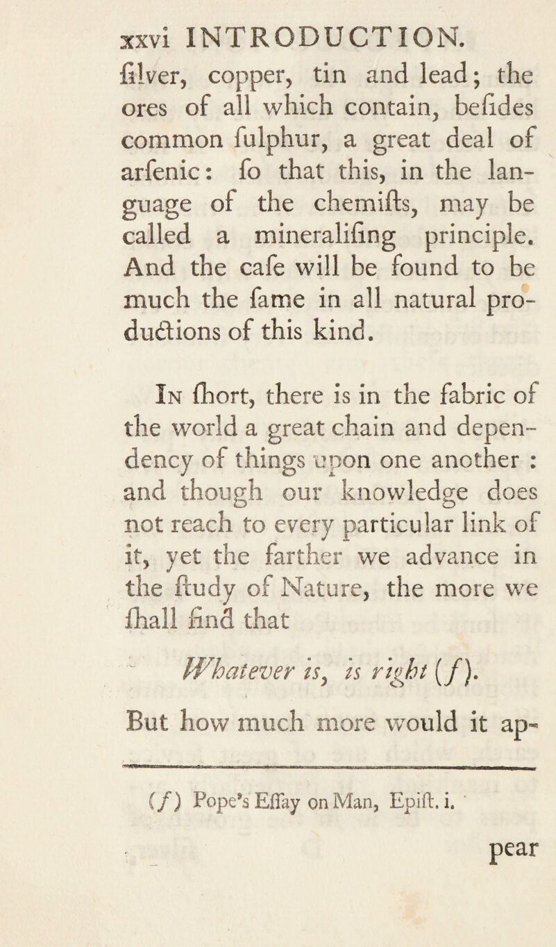 filver, copper, tin and lead; the ores of all which contain, behdes common fulphur, a great deal of arfenic: fo that this, in the lan¬ guage of the chemifts, may be called a mineraliling principle. And the cafe will be found to be much the fame in all natural pro- dudions of this kind. In fhort, there is in the fabric of the world a great chain and depen¬ dency of things upon one another : and though our knowledge does not reach to every particular link of it, yet the farther we advance in the ftudy of Nature, the more we fhall find that Whatever /r, « n^ht (/). 1 But how much more would it ap- (/) Pope’s Effay on Man, Epift. i. pear