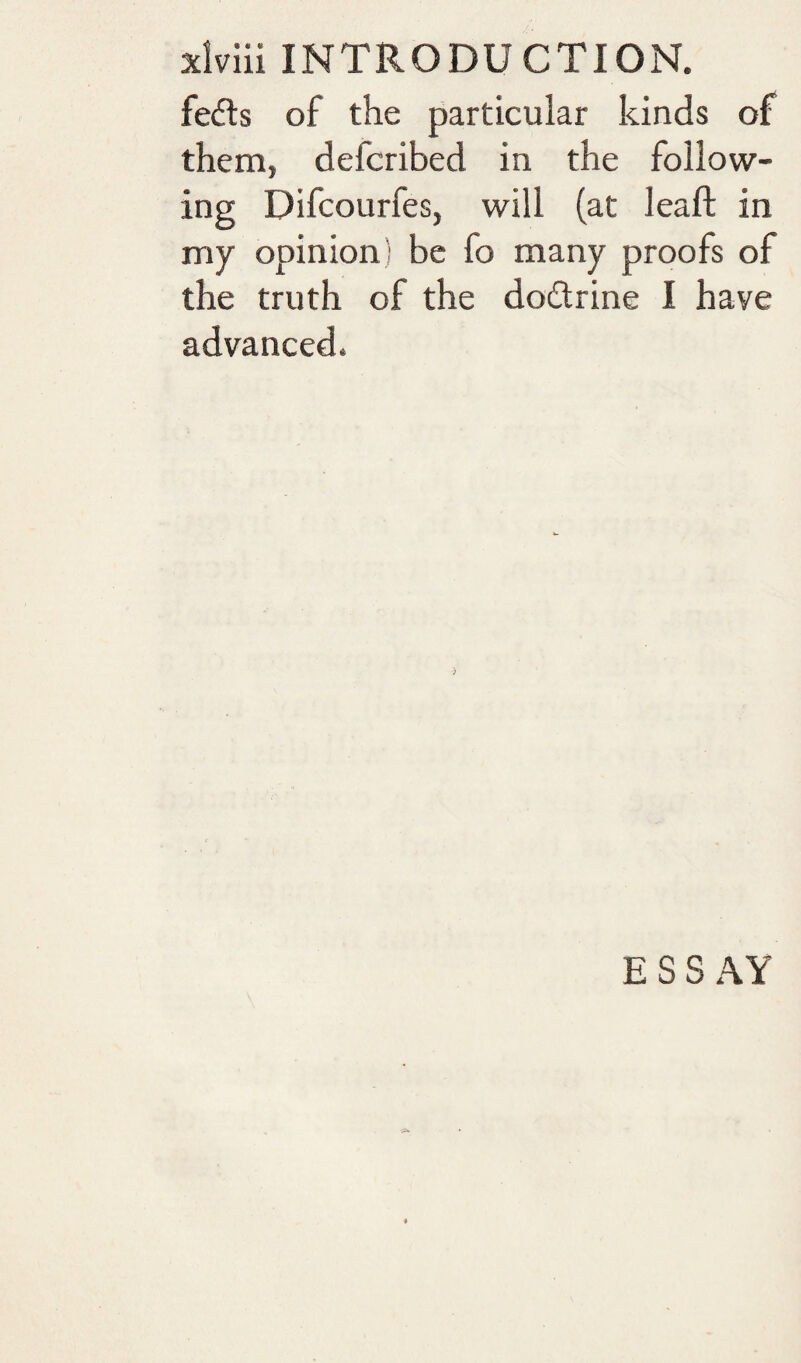 fedls of the particular kinds of them, defcribed in the follow¬ ing Difcourfes, will (at leaf! in my opinion ^ be fo many proofs of the truth of the doctrine I have advanced. ESSAY