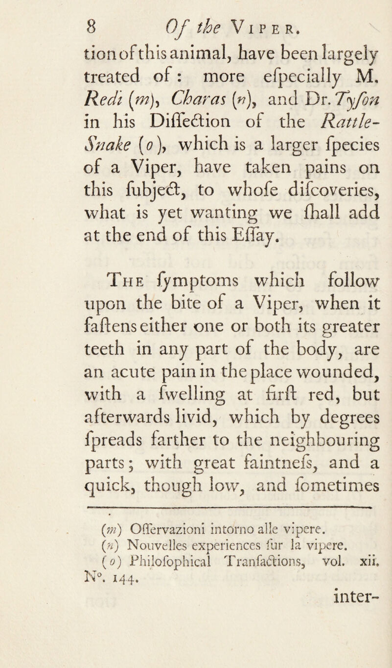 tion of this animal, have been largely treated of: more efpecially M. Redi {m)t Char at («), and Dr. Tyfon in his Diffedtion of the Rattle- Snake (o), which is a larger fpecies of a Viper, have taken pains on this hibjedt, to whofe difcoveries, what is yet wanting we fhall add at the end of this ElTay. The lymptoms which follow upon the bite of a Viper, when it faftens either one or both its greater teeth in any part of the body, are an acute pain in the place wounded, with a fwelling at firft red, but afterwards livid, which by degrees fpreads farther to the neighbouring parts; with great faintnefs, and a quick, though low, and fometimes {m) Offervazioni intorno alle viperc, {n) Noiivelles experiences lur la vipere. {o) Philofophical Tranfadions, vol. xii. N. 1^4, inter-