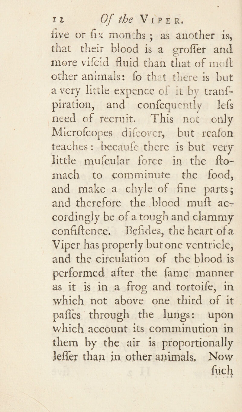 live or months; as another is, that their blood is a grofier and more vifcid fluid than that of mofl; other animals: fo that there is but a very little expence of it by iranf- piration, and confequently lefs need of recruit. This not only Microfcopes difcover, but reafon teaches; becaufe there is hut very little mufcular force in the flo- mach to comminute the food, and make a chyle of fine parts; and therefore the blood muft ac-r cordingly be of a tough and clammy confiftence, Befides, the heart of a Viper has properly but one ventricle, and the circulation of the blood is performed after the fame manner as it is in a frog and tortoife, in which not above one third of it paffes through the lungs: upon which account its comminution in them by the air is proportionally Jefler than in other animals. Now fuch