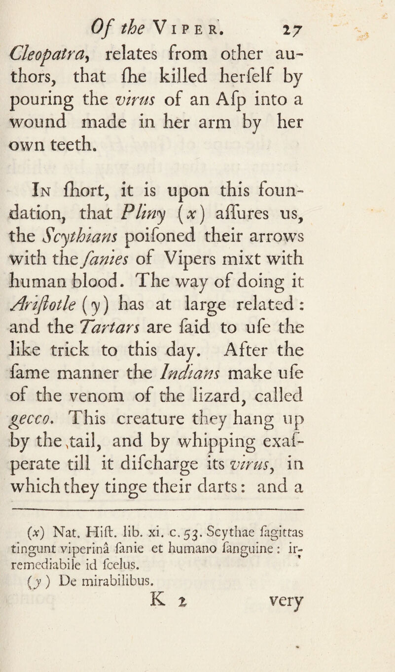 Cleopatra', relates from other au¬ thors, that fhe killed herfelf by pouring the virus of an Afp into a wound made in her arm by her own teeth. In fhort, it is upon this foun¬ dation, that Pl'm<y (;r) affures us, the Scythians poifoned their arrows with the fames of Vipers mixt with human blood. The way of doing it Ariflotle [y') has at large related: and the Tartars are faid to ufe the like trick to this day. After the lame manner the Indians make ufe of the venom of the lizard, called gecco. This creature they hang up by the ,tail, and by whipping exal- perate till it difcharge its virus, in which they tinge their darts: and a (^) Nat. Hift. lib. xi. c.53. Scythae fagittas tlngimt viperina fanie et humano iiinguine : ir- remediabile id fcelus. (j) De mirabilibus. K t very