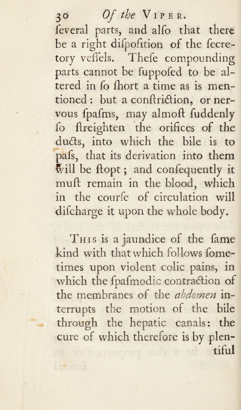 feveral parts, and alfo that there be a right difpohtion of the fecre- tory veffels. Thefe compounding parts cannot be fuppofed to be al¬ tered in fo fhort a time as is men¬ tioned : but a conftridion, or ner¬ vous fpafms, may almoft fuddenly fo flreighten the orifices of the dudts, into which the bile is to pafs, that its derivation into them ^dll be flopt; and confequently it muft remain in the blood, which in the courle of circulation will difcharge it upon the whole body. This is a jaundice of the fame kind with that which follows fome- times upon violent colic pains, in which the fpafmodic contraction of the membranes of the abdomen in¬ terrupts the motion of the bile through the hepatic canals: the cure of which therefore is by plen¬ tiful