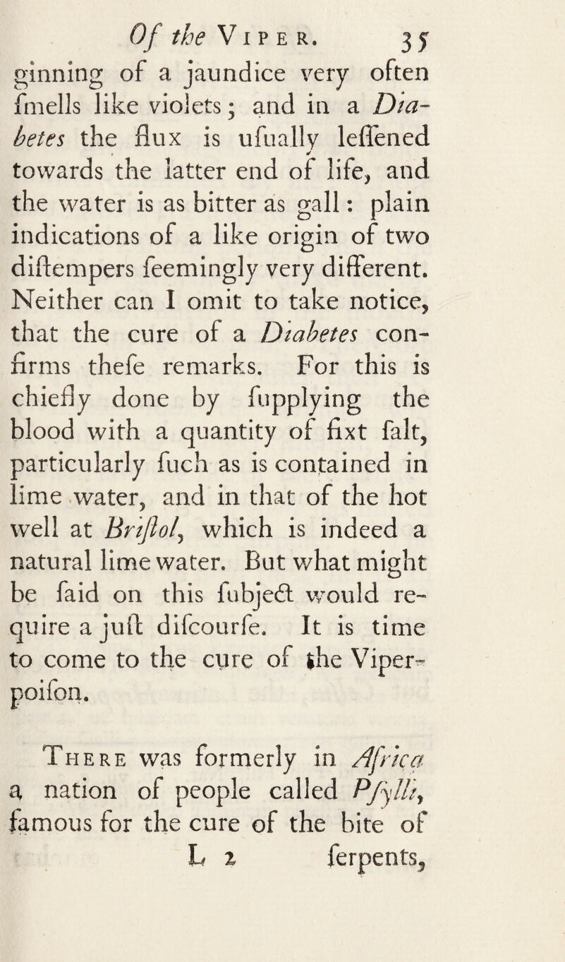 ginning of a jaundice very often finells like violets; and in a Dia¬ betes the flux is ufually leflened towards the latter end of life, and the water is as bitter as gall: plain indications of a like origin of two diflempers feemingly very different. Neither can I omit to take notice, that the cure of a Diabetes con¬ firms thefe remarks. For this is chiefly done by fupplying the blood with a quantity of fixt fait, particularly fuch as is contained in lime .water, and in that of the hot well at Brijloly which is indeed a natural lime water. But what might be faid on this fubjedl would re¬ quire a juff: difcourfe. It is time to come to the cure of the Viper^ poifon. There was formerly in Africa a nation of people called Pfylh, famous for the cure of the bite of L % ferpents,