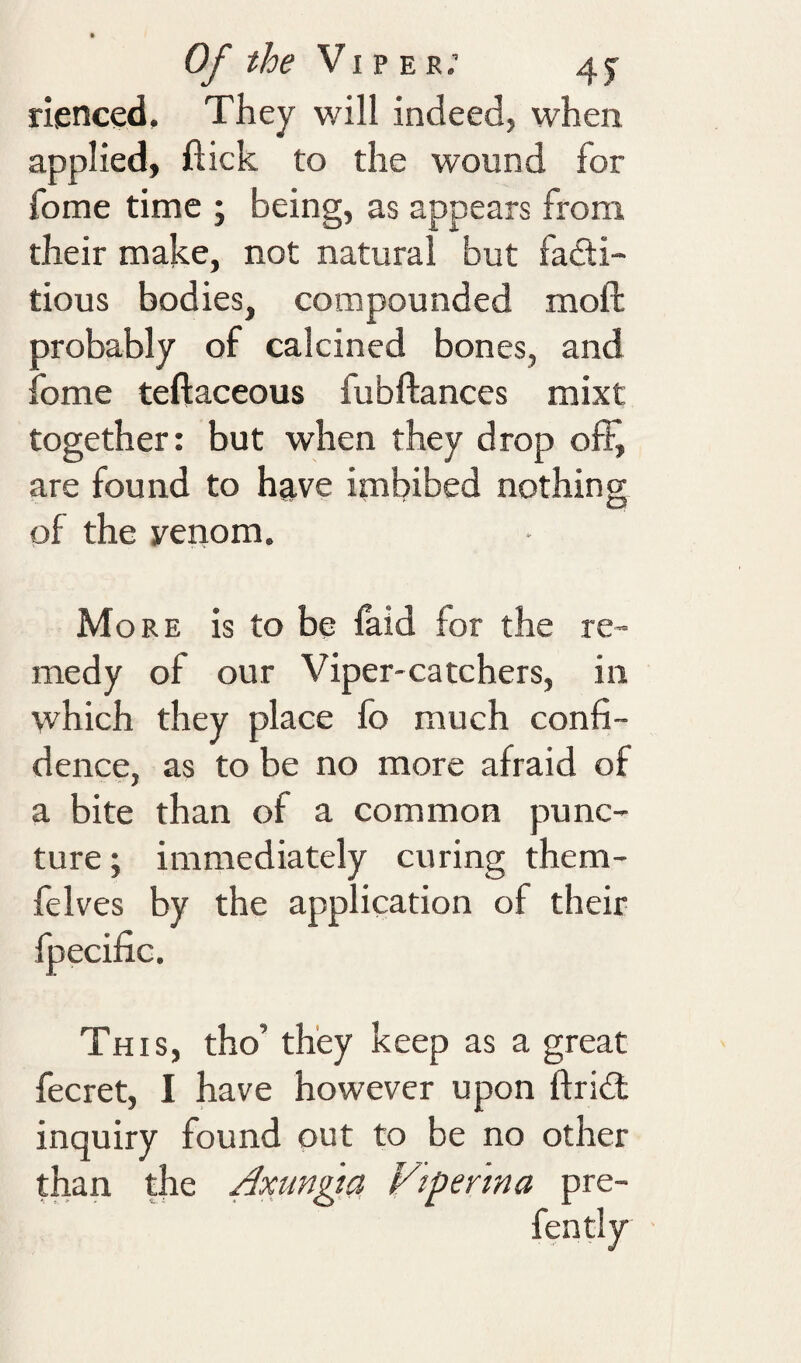 Of the Vi p E r; 4 j rienced. They will indeed, when applied, flick to the wound for fome time ; being, as appears from their make, not natural but fadi- tious bodies, compounded moft probably of calcined bones, and lome teftaceous fubftances mixt together: but when they drop off, are found to have imbibed nothing of the venom. More is to be laid for the re¬ medy of our Viper-catchers, in which they place fo much confi¬ dence, as to be no more afraid of a bite than of a common punc¬ ture; immediately curing them- felves by the application of their fpecific. This, tho’ they keep as a great fecret, I have however upon ftridt inquiry found out to be no other than the Axungta, Viperina pre- fen tly