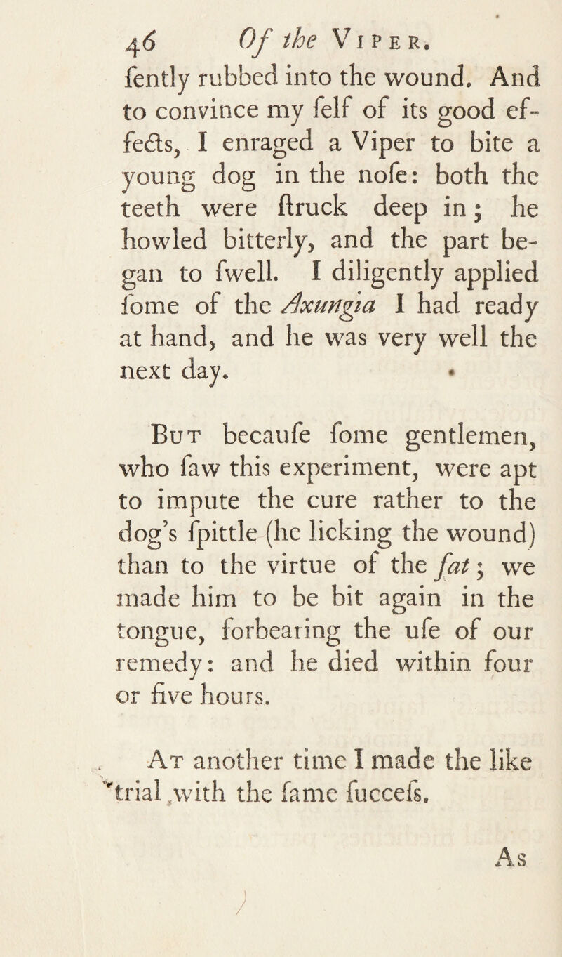 ^6 Of the VIV fently rubbed into the wound. And to convince my felf of its good ef¬ fects, I eni'aged a Viper to bite a young dog in the nofe: both the teeth were ftruck deep in; he howled bitterly, and the part be¬ gan to fwell. I diligently applied fome of the Axungia I had ready at hand, and he was very well the next day. • But becaufe fome gentlemen, who faw this experiment, were apt to impute the cure rather to the dog’s fpittle (he licking the wound) than to the virtue of the fat; we made him to be bit again in the tongue, forbearing the ufe of our remedy: and he died within four or five hours. At another time 1 made the like ''trial .with the fame fuccefs. As