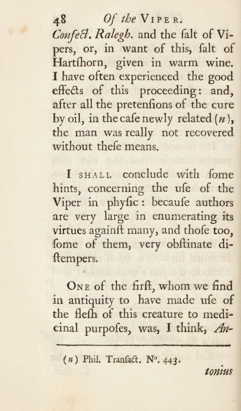 ConfeB. Ralegh, and the fait of Vi¬ pers, or, in want of this, fait of Hartrhorn, given in warm wine. I have often experienced the good effeds of this proceeding: and, after all the pretenfions of the cure by oil, in the cafe newly related (;?), the man was really not recovered rvithout thefe means. I SHALL conclude with fome hints, concerning the ufe of the Viper in phyfic; becaufe authors are very large in enumerating its virtues againft many, and thofe too, fome of them, very obftinate di- ftempers. One of the firft, whom we find in antiquity to have made ufe of the flefh of this creature to medi¬ cinal purpofes, was, I think, An- (») Phil. Tranfaft. N, 443. ionms