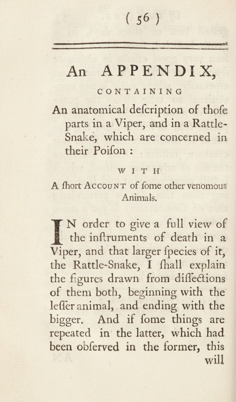 ( 56 ) An APPENDIX, CONTAINING An anatomical defcription of thofe parts in a Viper, and in a Rattle- Snake, which are concerned in their Poifon : WITH A fhort Account of fome other venomous Animals. IN order to give a full view of the inflruments of death in a Viper, and that larger fpecies of it, the Rattle-Snake, I fhall explain the figures drawn from diffedlions of them both, beginning with the leffer animal, and ending with the bigger. And if fome things are repeated in the latter, which had been obferved in the former, this > will