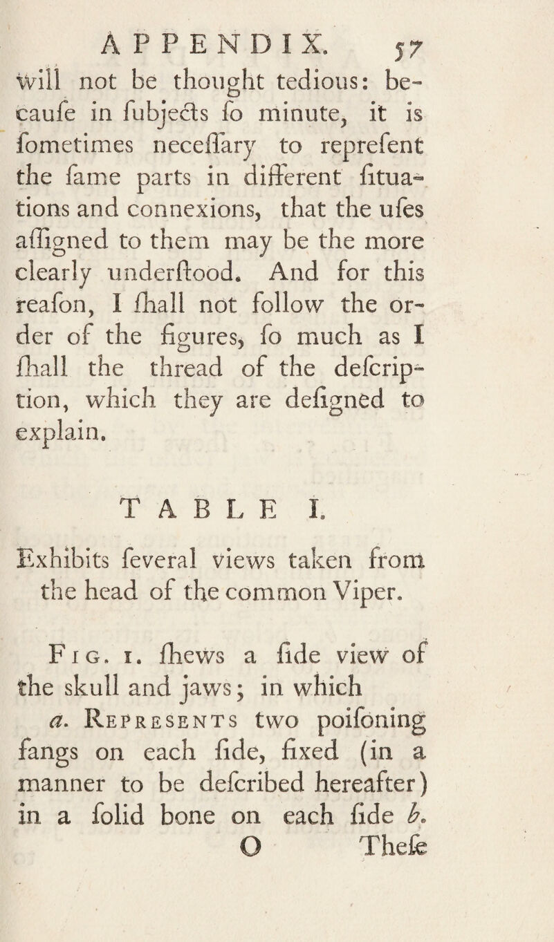 \vill not be thought tedious: be- caufe in fubjecls fo minute, it is fometimes neceffary to reprefent the fame parts in difterent fitua- tions and connexions, that the ufes affigned to them may be the more clearly underflood. And for this reafon, I fhall not follow the or¬ der of the figures, fo much as I fhall the thread of the defcrip- tion, which they are defigned to explain. TABLE i. Exhibits feveral views taken from the head of the common Viper. Fig. I. fhews a fide view of the skull and jaws; in which a. Represents two poifoning fangs on each fide, fixed (in a manner to be defcribed hereafter) in a folid bone on each fide b. O Thefe