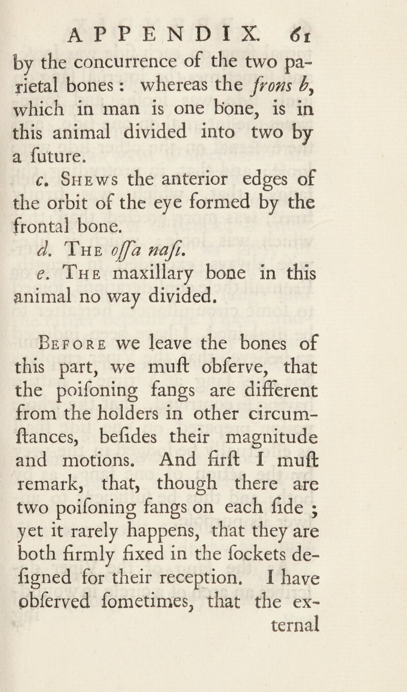 by the concurrence of the two pa¬ rietal bones; whereas the from which in man is one bone, is in this animal divided into two by a future. f. Shews the anterior edges of the orbit of the eye formed by the frontal bone. d. The ojfa nafi. e. The maxillary bone in this animal no way divided. Before we leave the bones of this part, we muft obferve, that the poifoning fangs are different from the holders in other circum- ftances, befides their magnitude and motions. And firfl; I muft remark, that, though there are two poifoning fangs on each fide ; yet it rarely happens, that they are both firmly fixed in the fockets de- figned for their reception. I have pbferved fometimes, that the ex¬ ternal