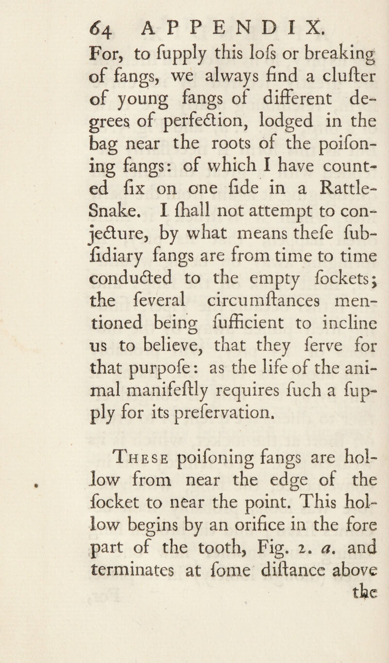 For, to fupply this lofs or breaking of fangs, we always find a clufter of young fangs of different de¬ grees of perfedtion, lodged in the bag near the roots of the poifon- ing fangs: of which I have count¬ ed fix on one fide in a Rattle- Snake. I fhall not attempt to con- jedture, by what means thefe fub- fidiary fangs are from time to time condudled to the empty lockets j the feveral circumftances men¬ tioned being fufficient to incline us to believe, that they ferve for that purpofe: as the life of the ani¬ mal manifeflly requires fuch a fup- ply for its prefervation. These poifoning fangs are hol¬ low from near the edge of the focket to near the point. This hol¬ low begins by an orifice in the fore part of the tooth. Fig. 2. a. and terminates at forae diftance above the