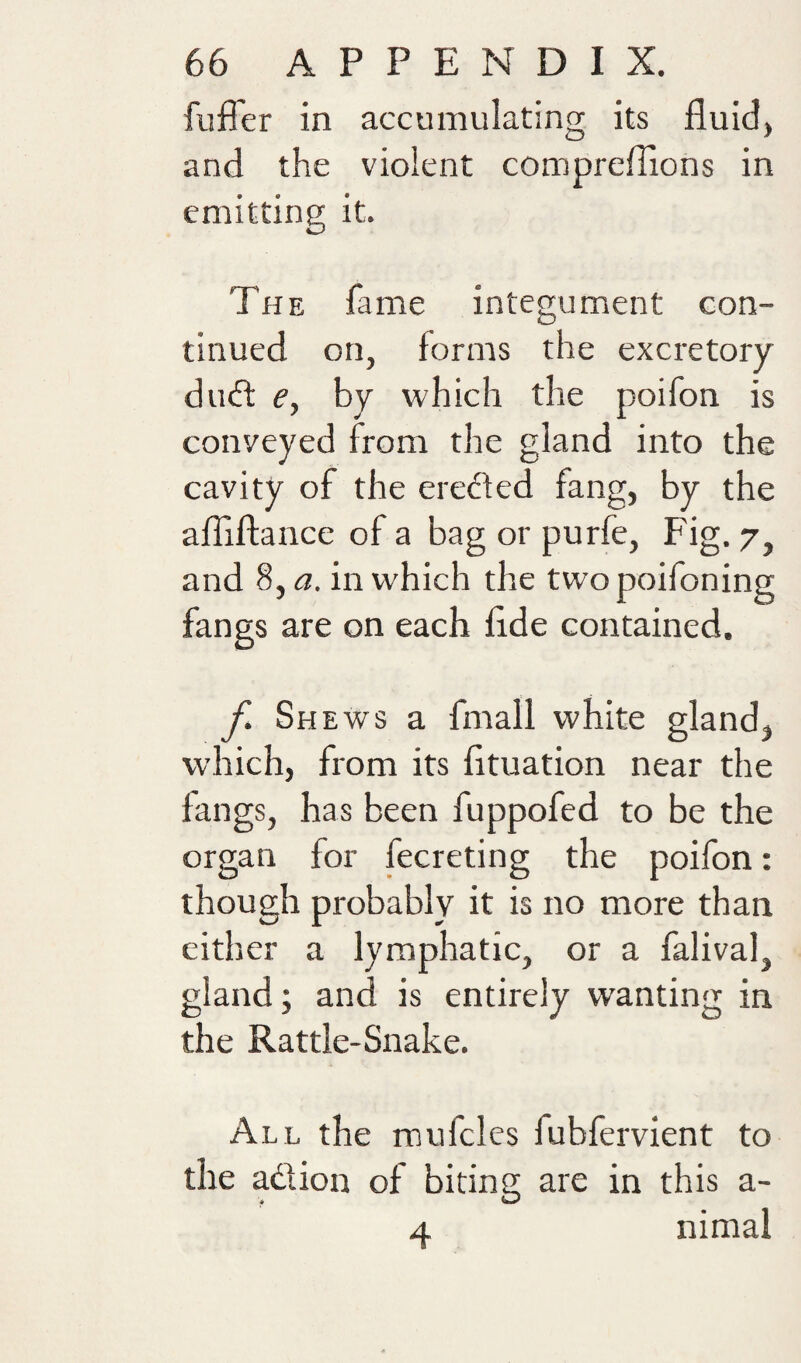 fuffer in accumulating its fluid, and the violent compreflions in emitting it. The fame integument con¬ tinued on, forms the excretory du(fl e, by which the poifon is conveyed from the gland into the cavity of the erefted fang, by the afliftance of a bag or purfe, Fig. 7, and 8, a. in which the twopoifoning fangs are on each flde contained. f. Sh Ews a fmall white gland, which, from its fltuation near the fangs, has been fuppofed to be the organ for fecreting the poifon: though probably it is no more than cither a lymphatic, or a falival, gland; and is entirely wanting in the Rattle-Snake. All the mufcles fubfervient to the adion of biting are in this a- 4 nimal