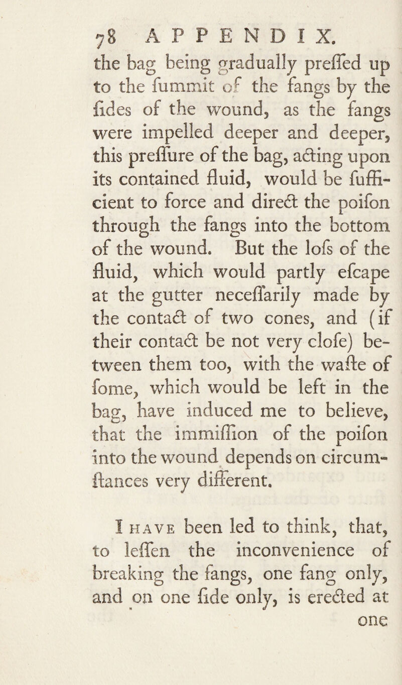 the bag being gradually preiTed up to the fummit of the fangs by the lides of the wound, as the fangs were impelled deeper and deeper, this prefiure of the bag, afting upon its contained fluid, would be fuffi- cient to force and dired; the poifon through the fangs into the bottom of the wound. But the lofs of the fluid, which would partly efcape at the gutter neceflarily made by the contact of two cones, and (if their contad be not very clofe) be¬ tween them too, with the wafle of fome, which would be left in the bag, have induced me to believe, that the immiffion of the poifon into the wound depends on circum- flances very different. I HAVE been led to think, that, to leflen the inconvenience of breaking the fangs, one fang only, and on one flde only, is ereded at one