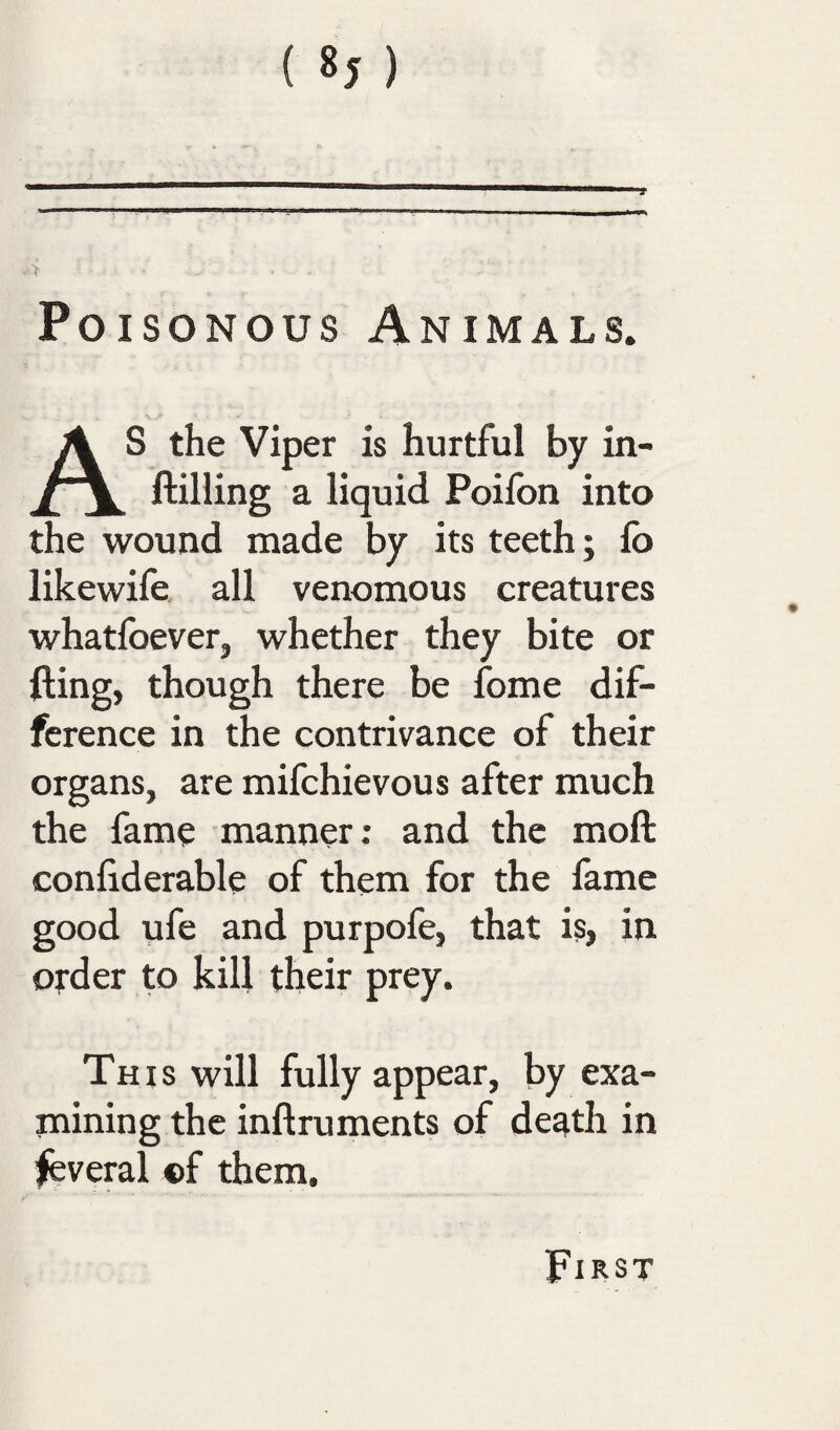 Poisonous Animals. As the Viper is hurtful by in- ftilling a liquid Poifon into the wound made by its teeth; lb likewife all venomous creatures whatfoever, whether they bite or fling, though there be fome dif¬ ference in the contrivance of their organs, are mifchievous after much the fame manner; and the moft confiderable of them for the fame good ufe and purpofe, that is, in order to kill their prey. This will fully appear, by exa¬ mining the inftruments of de^th in Several ©f them. First