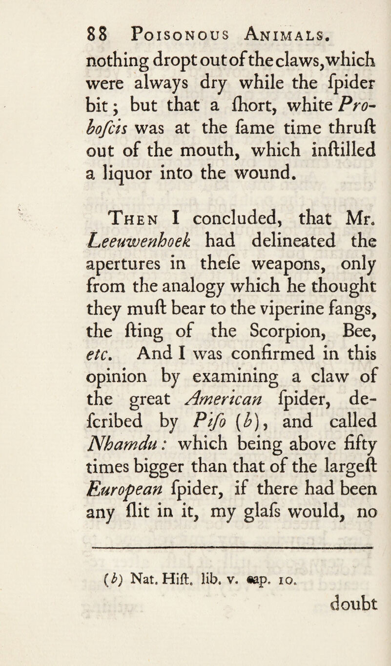 nothing dropt out of the claws,which were always dry while the fpider bit; but that a fhort, white Pro- hofcts was at the fame time thruft out of the mouth, which inftilled a liquor into the wound. Th EN I concluded, that Mr. Leeuwenhoek had delineated the apertures in thefe weapons, only from the analogy which he thought they mu ft bear to the viperine fangs, the fting of the Scorpion, Bee, etc. And I was confirmed in this opinion by examining a claw of the great American fpider, de- fcribed by Pifo {^), and called Nhamdu: which being above fifty times bigger than that of the largeft European fpider, if there had been any flit in it, my glafs would, no {b) Nat. Hift. lib. v. «ap. lo. doubt