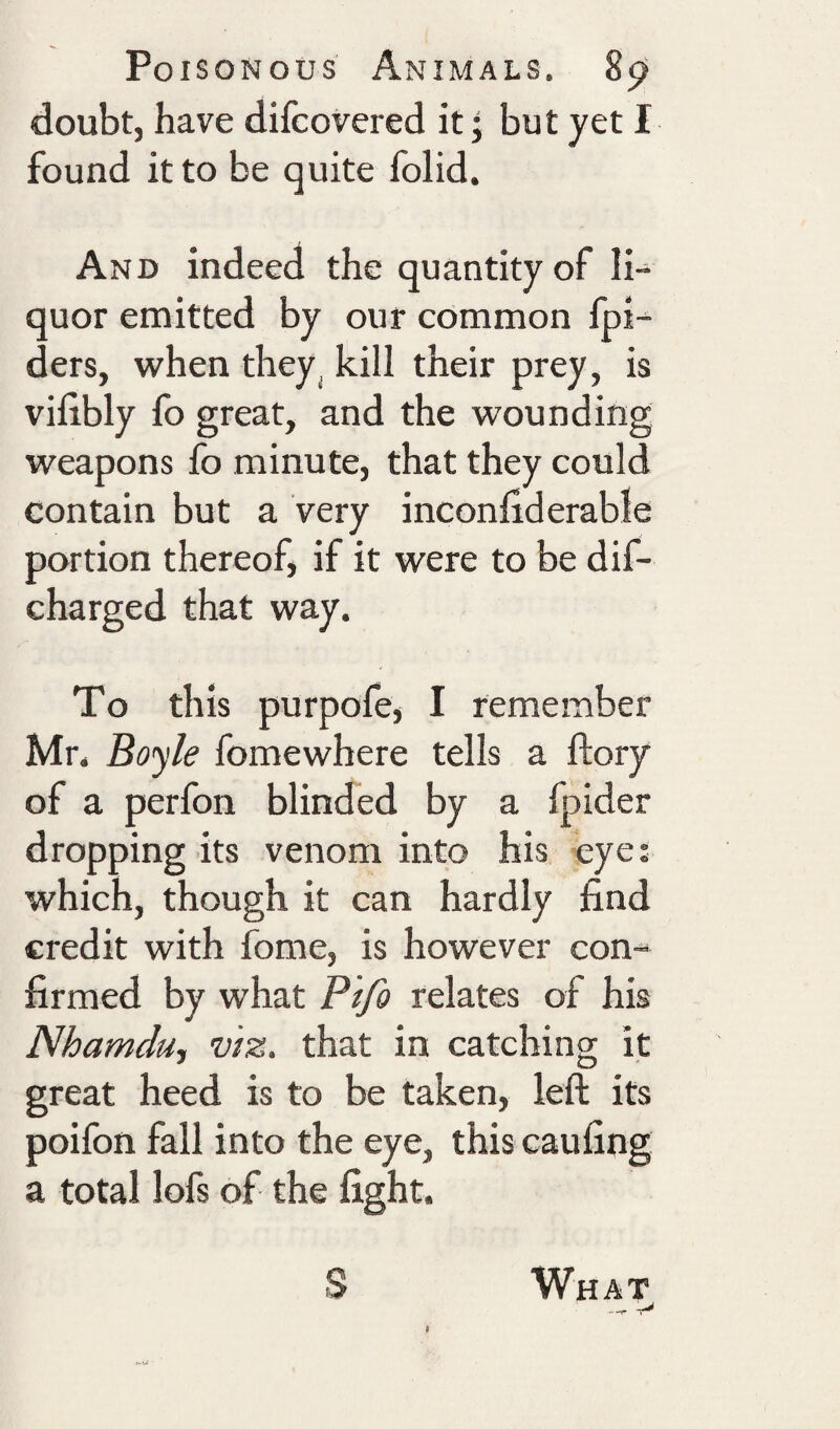 doubt, have difcovered it • but yet I found it to be quite folid. And indeed the quantity of li-^ quor emitted by our common fpi-^ ders, when they^ kill their prey, is vilibly fo great, and the wounding weapons fo minute, that they could contain but a very inconfiderable portion thereof, if it were to be dif- charged that way. To this purpofe, I remember Mr. Boyle fomewhere tells a ftory of a perfon blinded by a fpider dropping its venom into his eye; which, though it can hardly find credit with fome, is however con¬ firmed by what Pifo relates of his Nhamduy viz. that in catching it great heed is to be taken, left its poifon fall into the eye, this caufing a total lofs of the fight. S What