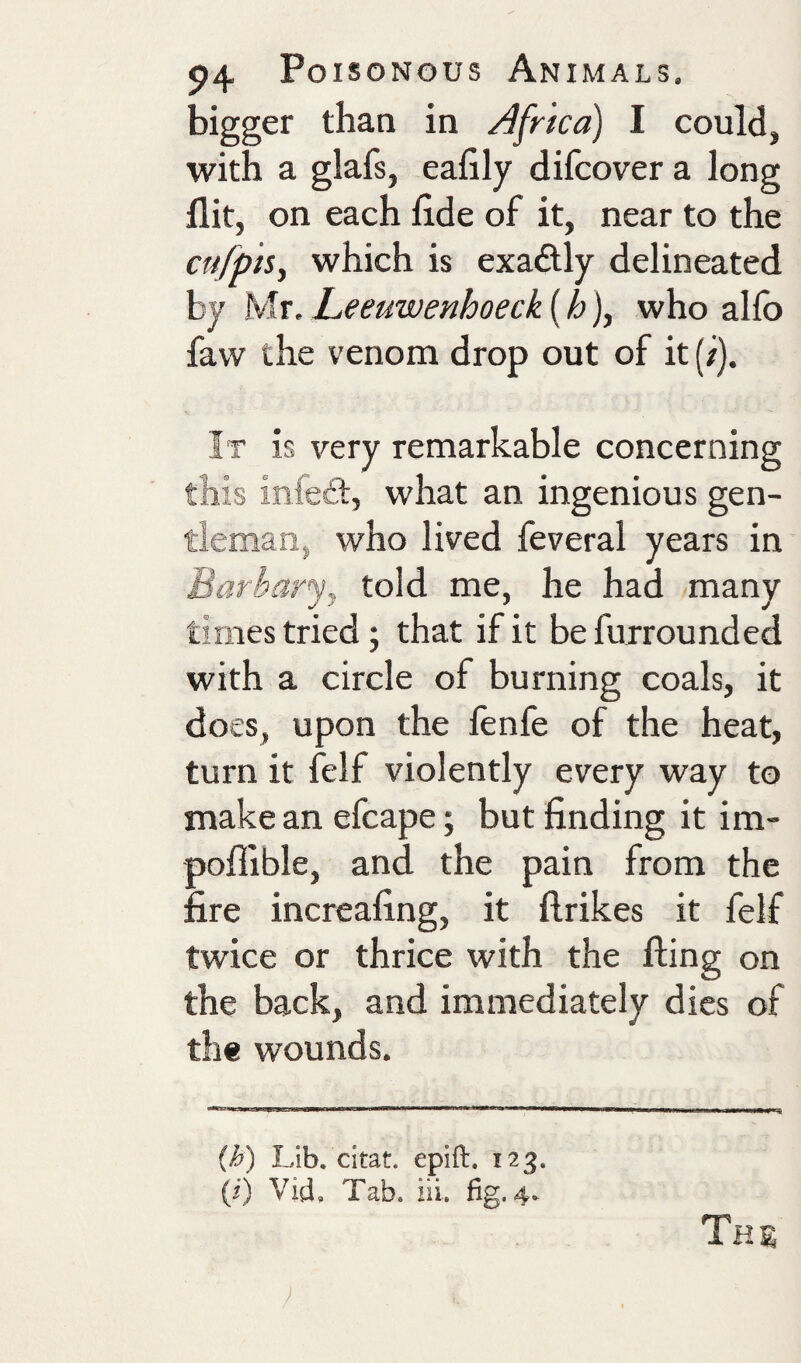 bigger than in Africa) I could, with a glafs, eafily difcover a long flit, on each flde of it, near to the cufpis, which is exadtly delineated by Mr. Leeuwenhoeck (h), who alfo favv the venom drop out of it (/). It is very remarkable concerning this infe£l, what an ingenious gen¬ tleman, who lived feveral years in Barbarj, told me, he had many times tried; that if it be furrounded with a circle of burning coals, it does, upon the fenfe of the heat, turn it felf violently every way to make an efcape; but finding it im- pofiible, and the pain from the fire increafing, it ftrikes it felf twice or thrice with the fling on the back, and immediately dies of the wounds. {h) Lib. citat. epift. 123. (ij Vid, Tab. iii. fig. 4- Ths