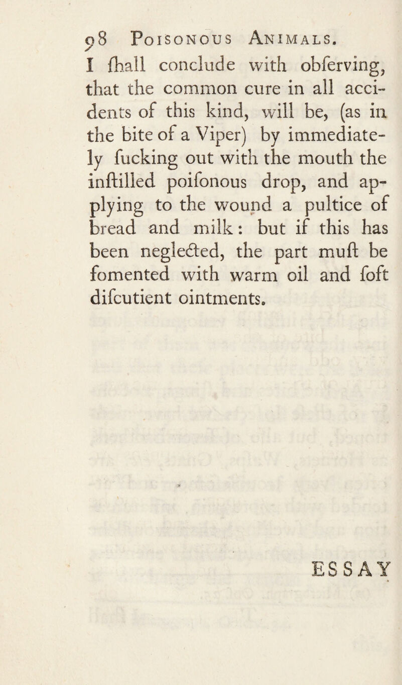 I fhall conclude with obferving, that the common cure in all acci¬ dents of this kind, will be, (as in the bite of a Viper) by immediate¬ ly fucking out with the mouth the inftilled poifonous drop, and ap¬ plying to the wound a pultice of bread and milk; but if this has been negleded, the part mu ft be fomented with warm oil and foft difcutient ointments. ESSAY