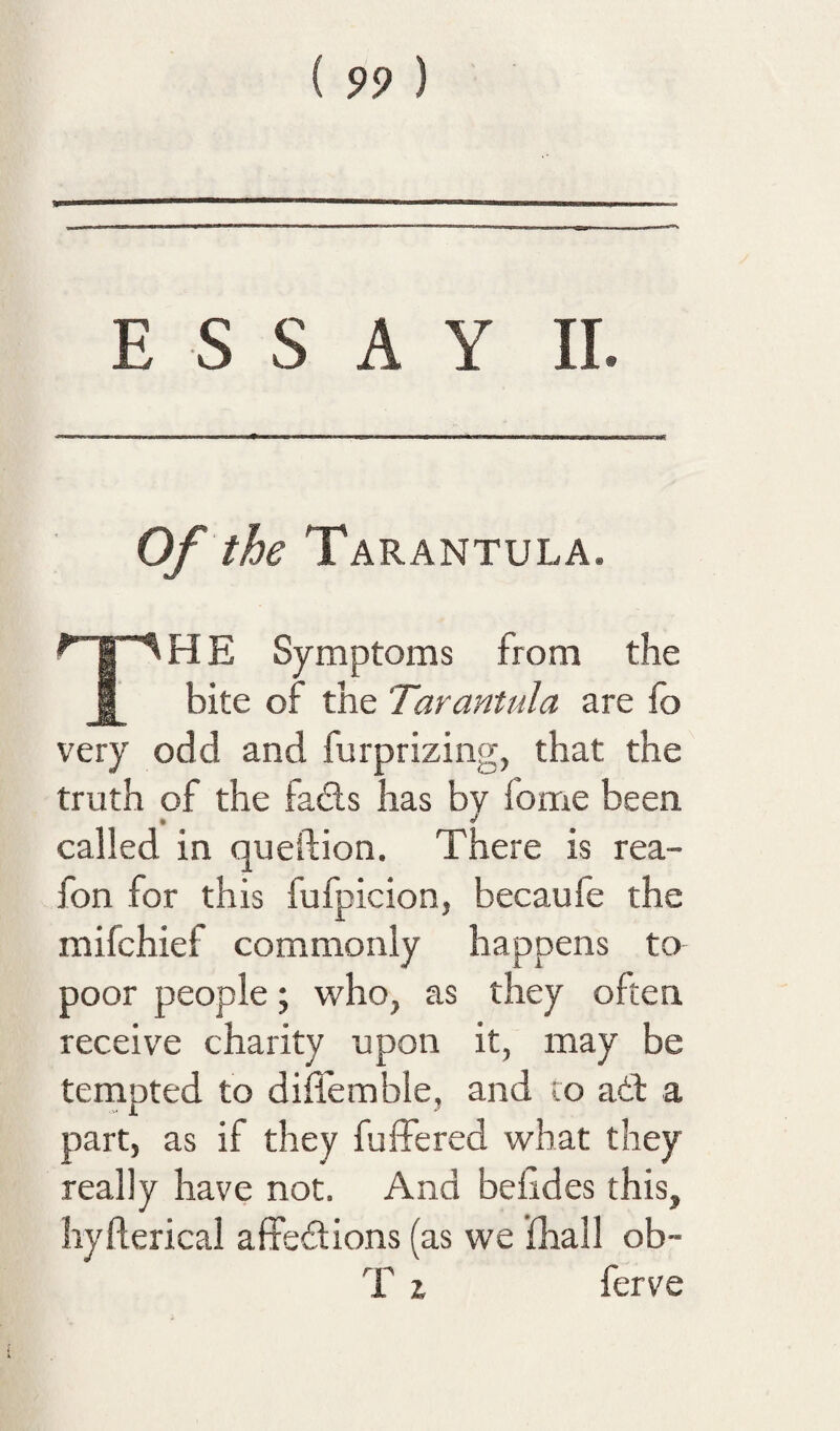 ESSAY 11. Of the Tarantula. The Symptoms from the bite of the Tarantula are fo very odd and furprizing, that the truth of the fads has by fome been called in queftion. There is rea- fon for this fufpicion, becaufe the mifchief commonly happens to poor people; who, as they often receive charity upon it, may be tempted to diflemble, and to adf a part, as if they fulTered what they really have not. And befides this, hyfterical affedions (as we fhall ob~ T X ferve