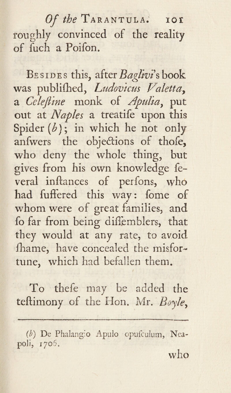 roughly convinced of the reality of luch a Poifon. Besides this, after BagUvis book was publifhed, Ludovkus Valettay a Celefi'me monk of Apulia^ put out at Naples a treatife upon this Spider (i^); in which he not only anfwers the objedlions of thofe, who deny the whole thing, but gives from his own knowledge fe- veral inflances of perfons, who had fuffered this way: fome of whom were of great families, and fo far from being diflemblers, that they would at any rate, to avoid fhame, have concealed the misfor¬ tune, which had befallen them. To thefe may be added the teftimony of the Hon. Mr. Boyle., (h) De Phalangio Apiilo opufculuin, Nea- poll, 1705. who