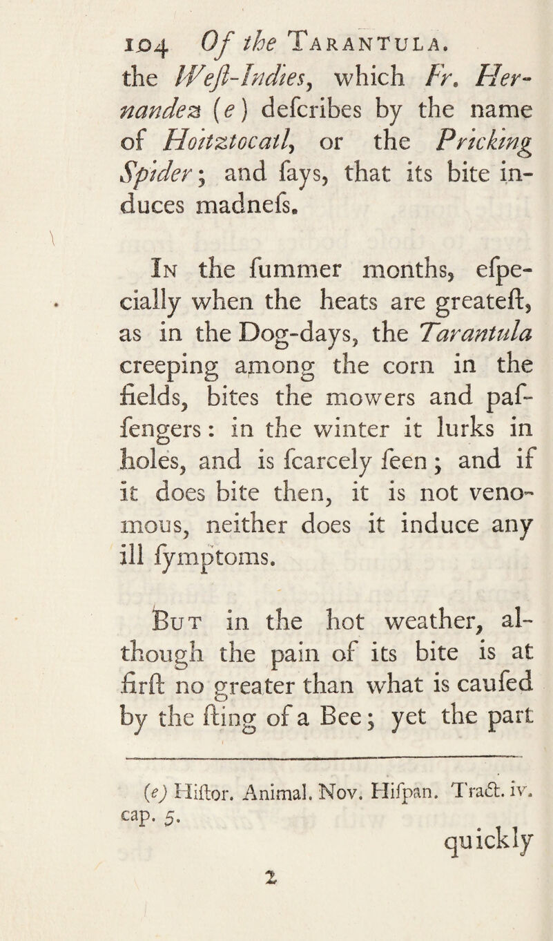 the Weft-Indies, which Fr. Her¬ nandez (e) defcribes by the name of Hoitztocatl, or the Pricking Spider \ and fays, that its bite in¬ duces madnefs. In the fummer months, efpe- ciaily when the heats are greateft, as in the Dog-days, the Tarantula creeping apnong the corn in the fields, bites the mowers and paf- fengers: in the winter it lurks in holes, and is fcarcely feen; and if it does bite then, it is not veno¬ mous, neither does it induce any ill fymptoms. But in the hot weather, al¬ though the pain of its bite is at firft no greater than what is caufed by the fting of a Bee; yet the part {e) Hiftor. Animal, Nov, Hifpan. Trat5l. iv. cap. 5. quickly