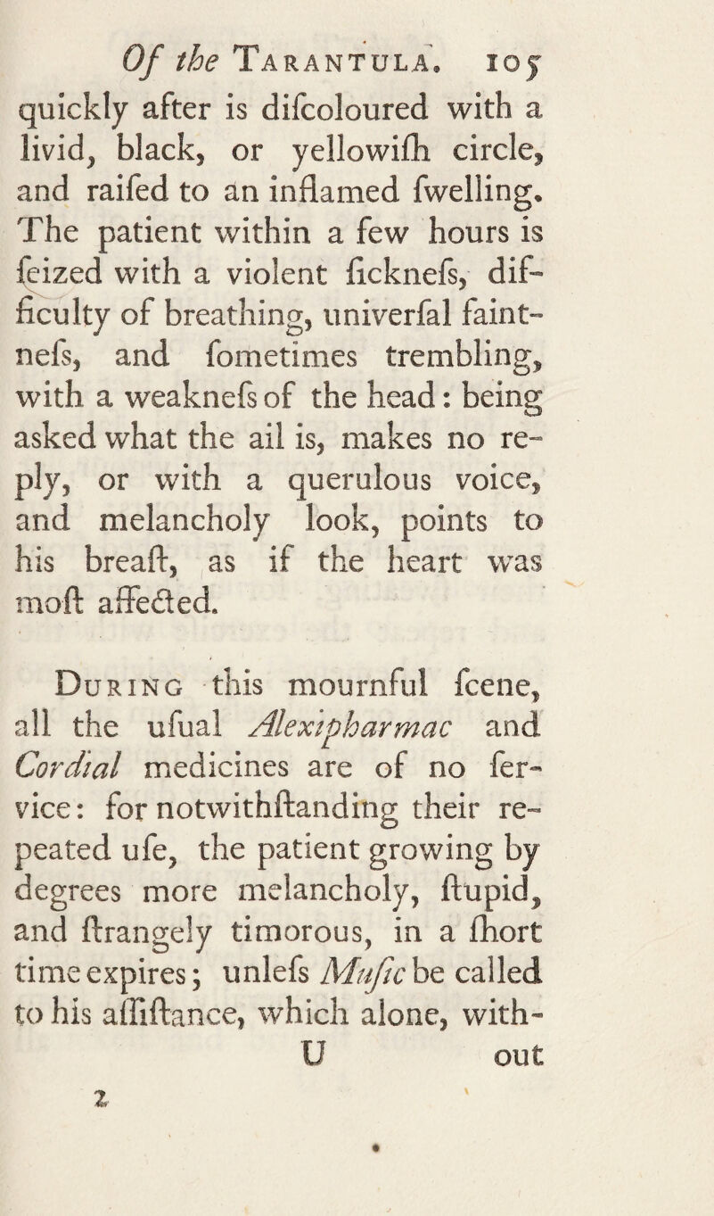 quickly after is diicoloured with a livid, black, or yellowifh circle, and railed to an inflamed fwelling. The patient within a few hours is feized with a violent licknefs, dif¬ ficulty of breathing, univerfal faint- nefs, and fometimes trembling, with a weaknefs of the head: being asked what the ail is, makes no re¬ ply, or with a querulous voice, and melancholy look, points to his breaft, as if the heart was moft alfeded. t During this mournful fcene, all the ufual Alexipharmac and Cordial medicines are of no fer- vice: for notwithftanding their re¬ peated ufe, the patient growing by degrees more melancholy, ftupid, and llrangely timorous, in a fhort time expires; unlefs Mufic be called to his alTiftance, which alone, with- U out z