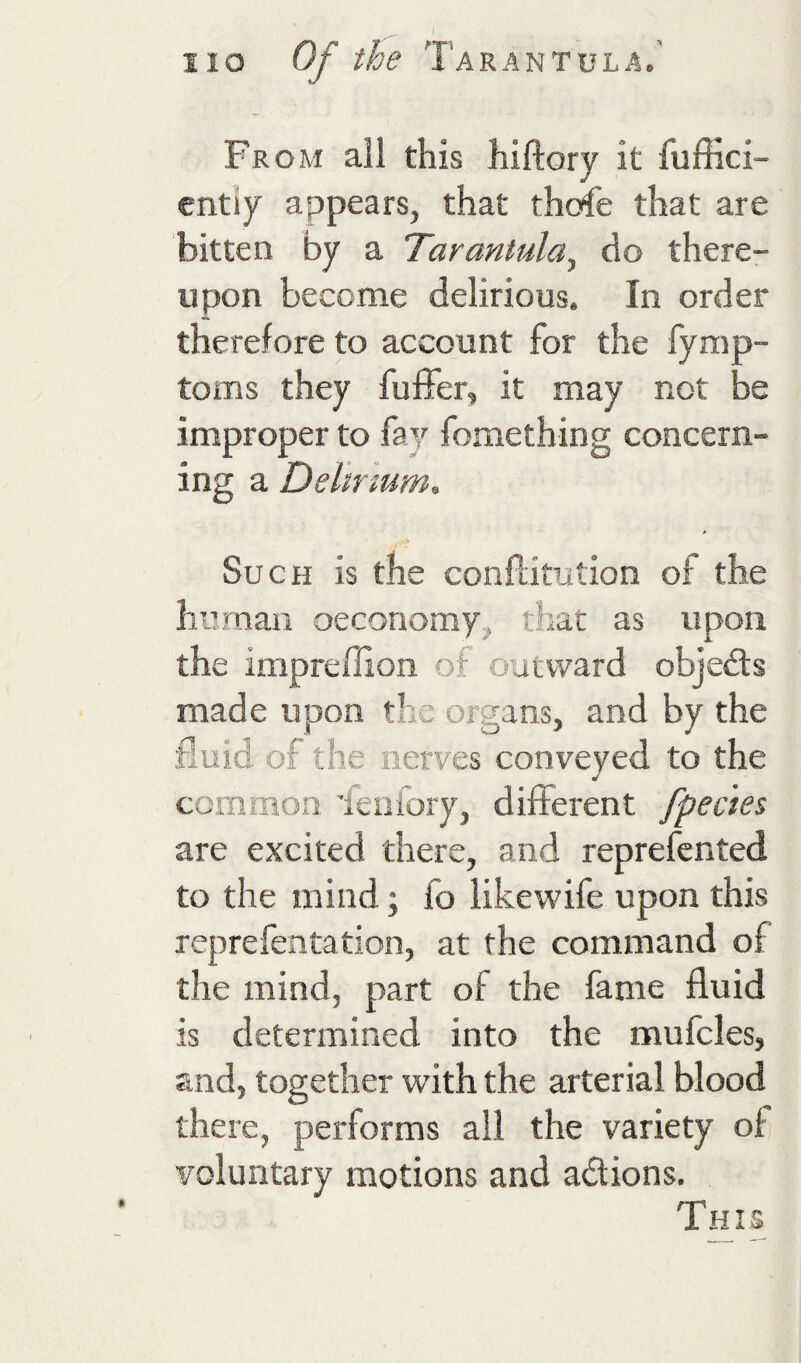 From all this hiftory it fuffici- entiy appears, that thofe that are bitten by a Tarantula^ do there¬ upon become delirious. In order therefore to account for the fymp- toms they fuffer, it may not be improper to fay fomething concern¬ ing a Delirium, Such is the conftitution of the human oecoriomy, that as upon the impreffion of outward objedls made upon the organs, and by the fluid of the nerves conveyed to the common ieafory, different fpecies are excited there, and reprefcnted to the mind; fo likewife upon this reprelentation, at the command of the mind, part of the fame fluid is determined into the mufcles, and, together with the arterial blood there, performs all the variety of voluntary motions and actions. This