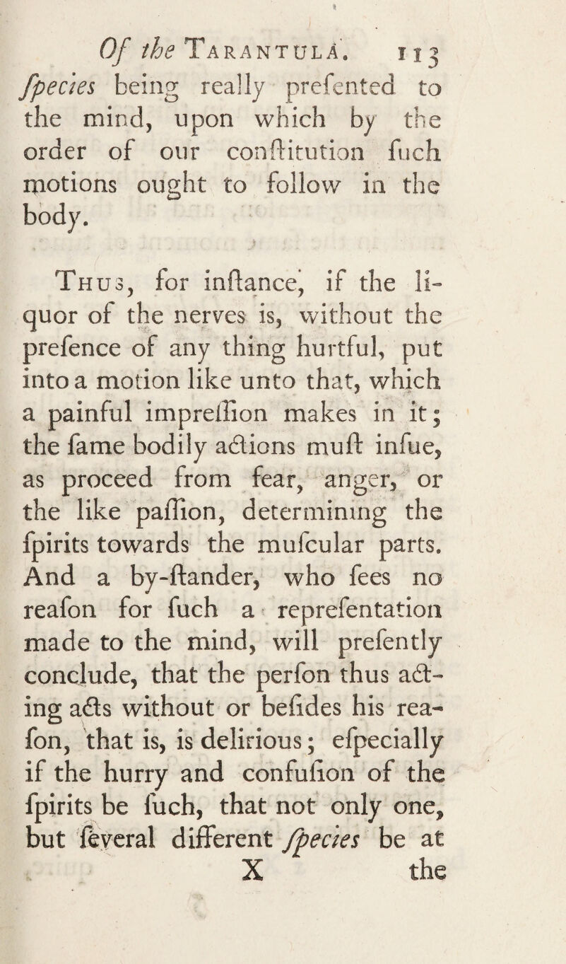 fpedes being really prefented to the mind, upon which by the order of our conftitution fuch motions ought to follow in the body. Th U3, for inftancej if the li¬ quor of the nerves is, without the prefence of any thing hurtful, put into a motion like unto that, which a painful imprellion makes in it; the fame bodily adions muff infue, as proceed from fear, anger, or the like paffion, determining the fpirits towards the mufcular parts. And a by-ftander, who fees no reafon for fuch a reprefentation made to the mind, will prefently conclude, that the perfon thus ad- ing ads without or befides his rea¬ fon, that is, is delirious; efpecially if the hurry and confulion of the fpirits be fuch, that not only one, but fevcral different fpecies be at X the