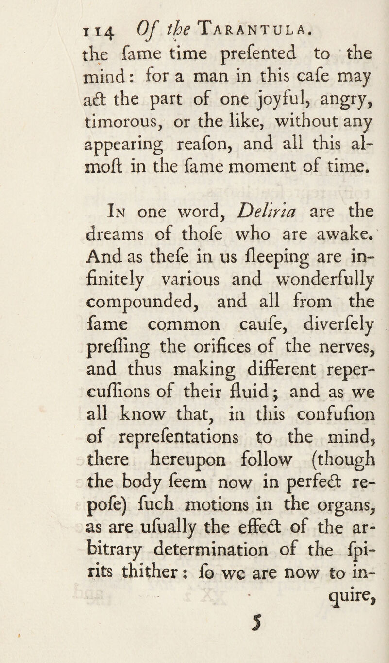 the fame time prefented to the mind: for a man in this cafe may ad the part of one joyful, angry, timorous, or the like, without any appearing reafon, and all this al- moft in the fame moment of time. In one word, Delma are the dreams of thofe who are awake. And as thefe in us deeping are in¬ finitely various and wonderfully compounded, and all from the fame common caufe, diverfely prefling the orifices of the nerves, and thus making different reper- cufllons of their fluid; and as we all know that, in this confufion of reprefentations to the mind, there hereupon follow (though the body feem now in perfed re- pofe) fuch motions in the organs, as are ufually the effed of the ar¬ bitrary determination of the fpi- rits thither: fo we are now to in¬ quire. 5