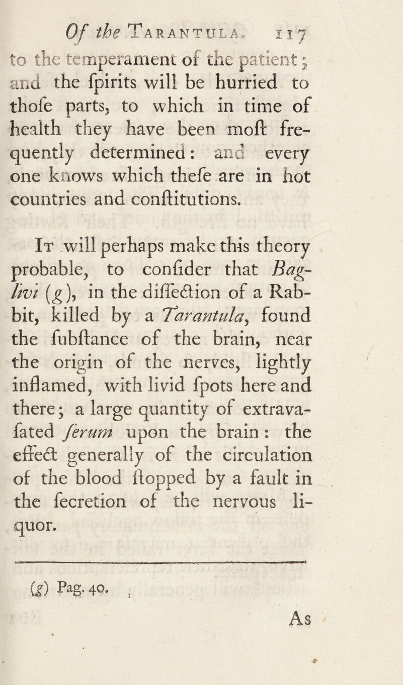 to the temperament of the patient 5 and the fpirits will be hurried to thofe parts, to which in time of health they have been moft fre¬ quently determined: and every one knows which thefe are in hot countries and conftitutions. It will perhaps make this theory probable, to confider that Bag- livi (g), in the diffeiiion of a Rab¬ bit, killed by a Tarantula, found the fubftance of the brain, near the origin of the nerves, lightly inflamed, with livid fpots here and there; a large quantity of extrava- fated ferum upon the brain : the effedl generally of the circulation of the blood flopped by a fault in the fecretion of the nervous li¬ quor. (g) Pag. 40. As